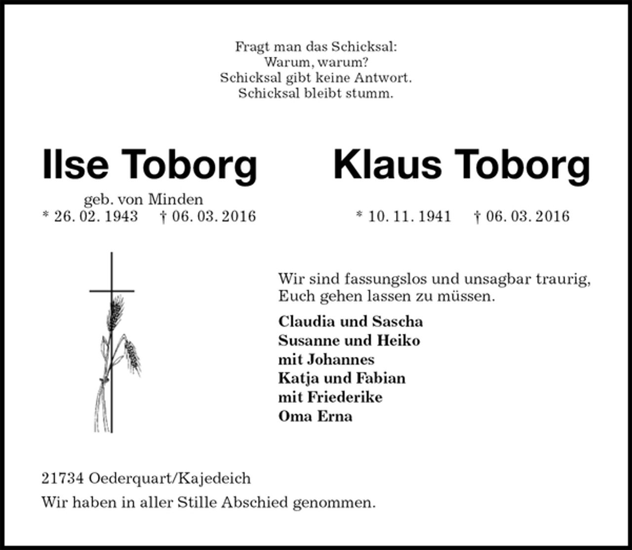 <p>Fragt man das Schicksal:<br />Warum, warum?<br />Schicksal gibt keine Antwort.<br />Schicksal bleibt stumm.<br />Ilse Toborg Klaus Toborg<br />geb. von Minden<br />* 26. 02. 1943 † 06. 03. 2016 * 10. 11. 1941 † 06. 03. 2016<br />Wir sind fassungslos und unsagbar traurig,<br />Euch gehen lassen zu müssen.<br />Claudia und Sascha<br />Susanne und Heiko<br />mit Johannes<br />Katja und Fabian<br />mit Friederike<br />Oma Erna<br />21734 Oederquart/Kajedeich<br />Wir haben in aller Stille Abschied genommen.</p>