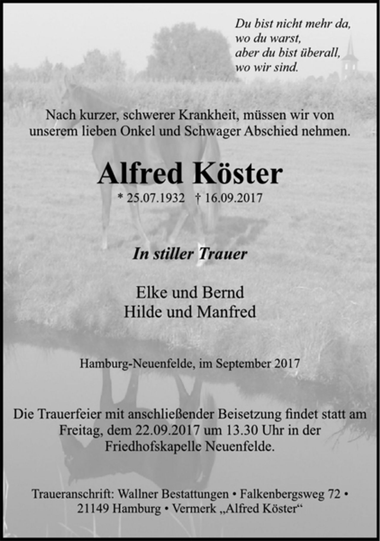 <p>Du bist nicht mehr da,<br />wo du warst,<br />aber du bist überall,<br />wo wir sind.</p><p>Nach kurzer, schwerer Krankheit, müssen wir von<br />unserem lieben Onkel und Schwager Abschied nehmen.</p><p>Alfred Köster</p><p>* 25.07.1932 † 16.09.2017<br />In stiller Trauer</p><p>Elke und Bernd<br />Hilde und Manfred</p><p>Hamburg-Neuenfelde, im September 2017</p><p>Die Trauerfeier mit anschließender Beisetzung findet statt am<br />Freitag, dem 22.09.2017 um 13.30 Uhr in der<br />Friedhofskapelle Neuenfelde.</p><p>Traueranschrift: Wallner Bestattungen • Falkenbergsweg 72 •<br />21149 Hamburg • Vermerk „Alfred Köster“</p>