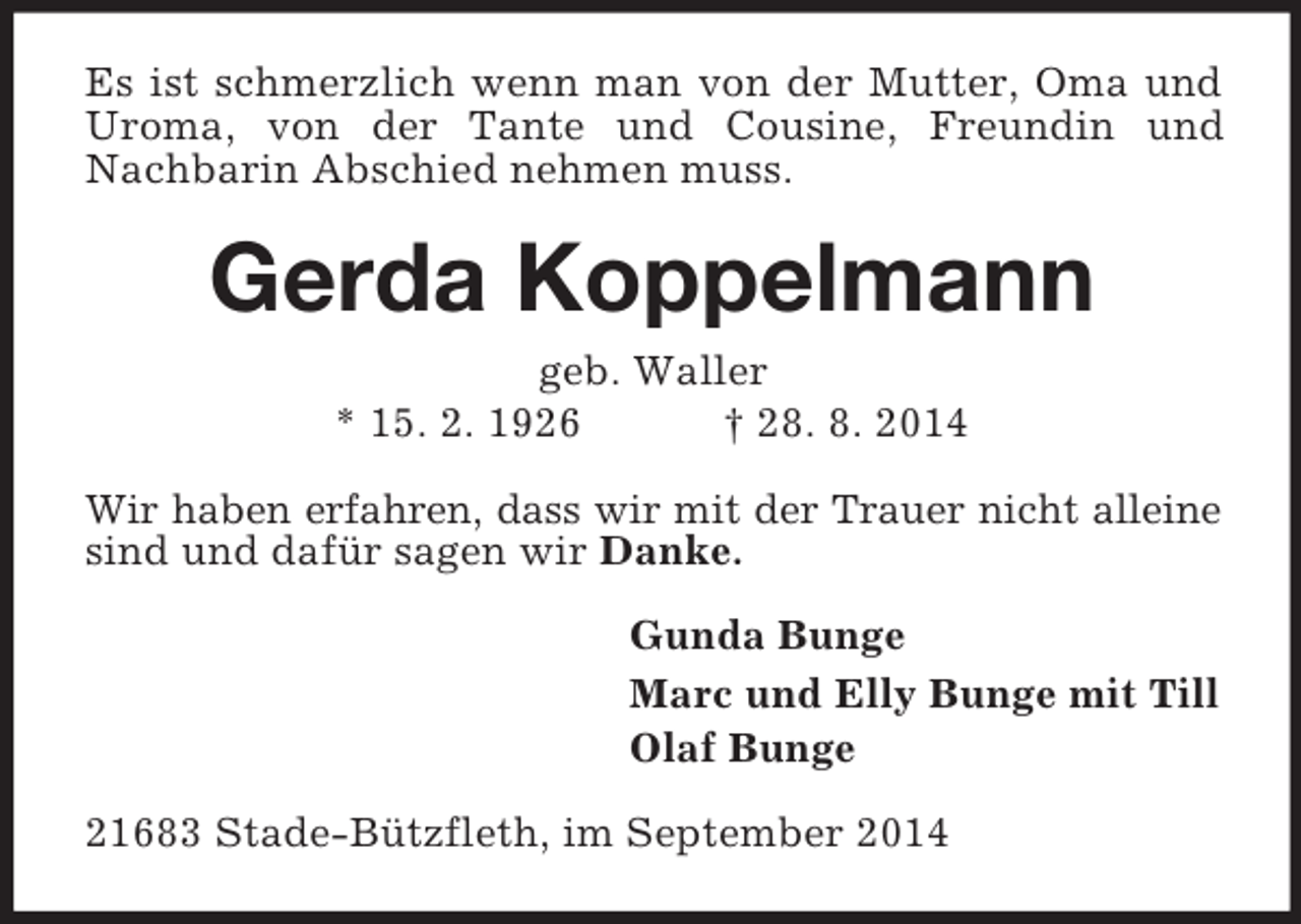 <p>Es ist schmerzlich wenn man von der Mutter, Oma und Uroma, von der Tante und Cousine, Freundin und Nachbarin Abschied nehmen muss.<br />Gerda Koppelmann<br />geb. Waller<br />* 15. 2. 1926 † 28. 8. 2014<br />Wir haben erfahren, dass wir mit der Trauer nicht alleine sind und dafür sagen wir Danke.<br />Gunda Bunge<br />Marc und Elly Bunge mit Till<br />Olaf Bunge<br />21683 Stade-Bützfleth, im September 2014</p>