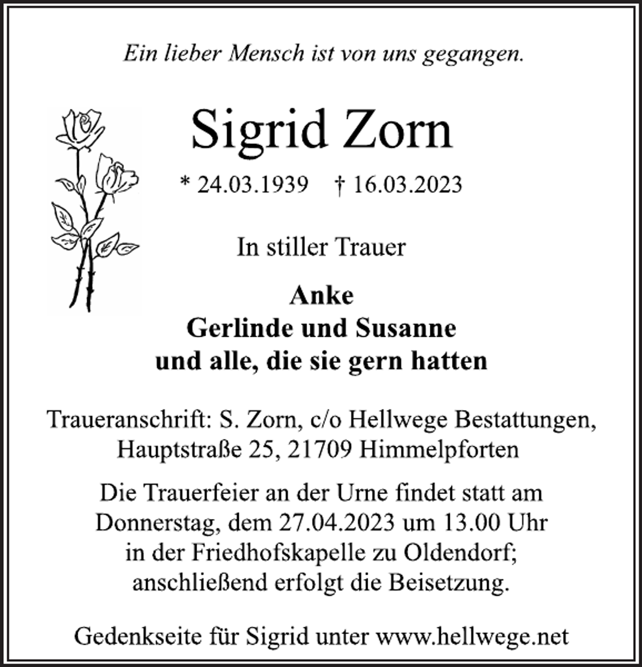 <p>Ein lieber Mensch ist von uns gegangen.<br />Sigrid Zorn<br />* 24.03.1939 † 16.03.2023<br />In stiller Trauer<br />Anke<br />Gerlinde und Susanne<br />und alle, die sie gern hatten<br />Traueranschrift: S. Zorn, c/o Hellwege Bestattungen,<br />Hauptstraße 25, 21709 Himmelpforten<br />Die Trauerfeier an der Urne findet statt am<br />Donnerstag, dem 27.04.2023 um 13.00 Uhr<br />in der Friedhofskapelle zu Oldendorf;<br />anschließend erfolgt die Beisetzung.<br />Gedenkseite für Sigrid unter www.hellwege.net</p>