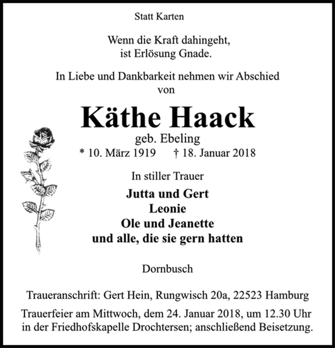 <p>Statt Karten</p><p>Wenn die Kraft dahingeht,<br />ist Erlösung Gnade.</p><p>In Liebe und Dankbarkeit nehmen wir Abschied<br />von</p><p>Käthe Haack</p><p>geb. Ebeling</p><p>* 10. März 1919 † 18. Januar 2018<br />In stiller Trauer</p><p>Jutta und Gert<br />Leonie<br />Ole und Jeanette<br />und alle, die sie gern hatten</p><p>Dornbusch</p><p>Traueranschrift: Gert Hein, Rungwisch 20a, 22523 Hamburg</p><p>Trauerfeier am Mittwoch, dem 24. Januar 2018, um 12.30 Uhr<br />in der Friedhofskapelle Drochtersen; anschließend Beisetzung.</p>