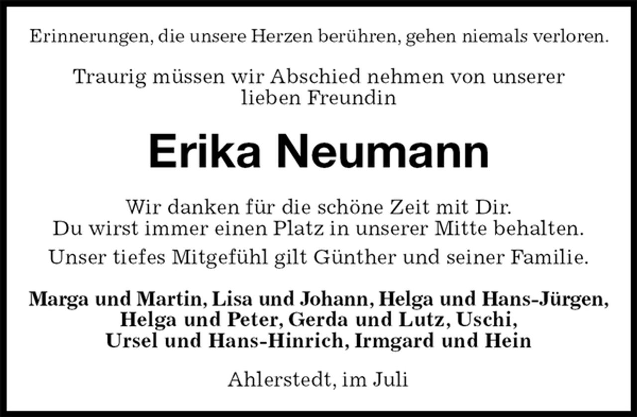 <p>Erinnerungen, die unsere Herzen berühren, gehen niemals verloren.<br />Traurig müssen wir Abschied nehmen von unserer<br />lieben Freundin<br />Erika Neumann<br />Wir danken für die schöne Zeit mit Dir.<br />Du wirst immer einen Platz in unserer Mitte behalten.<br />Unser tiefes Mitgefühl gilt Günther und seiner Familie.<br />Marga und Martin, Lisa und Johann, Helga und Hans-Jürgen,<br />Helga und Peter, Gerda und Lutz, Uschi,<br />Ursel und Hans-Hinrich, Irmgard und Hein<br />Ahlerstedt, im Juli</p>
