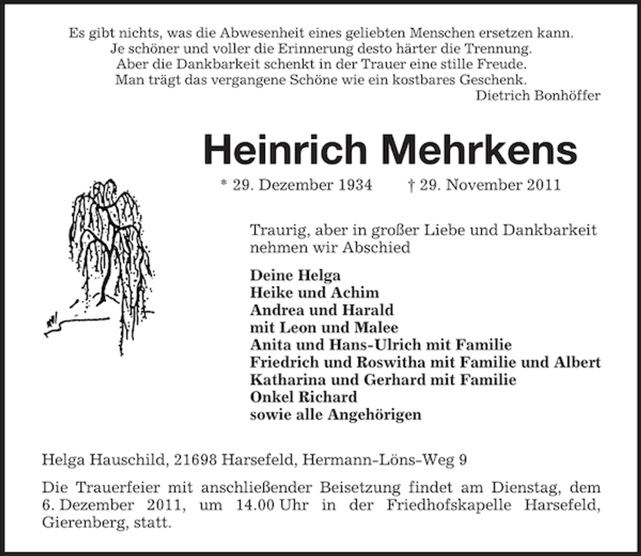 <p>Es gibt nichts, was die Abwesenheit eines geliebten Menschen ersetzen kann.<br />Je schöner und voller die Erinnerung desto härter die Trennung.<br />Aber die Dankbarkeit schenkt in der Trauer eine stille Freude.<br />Man trägt das vergangene Schöne wie ein kostbares Geschenk.<br />Dietrich Bonhöffer</p><p>Heinrich Mehrkens<br />* 29. Dezember 1934</p><p>† 29. November 2011</p><p>Traurig, aber in großer Liebe und Dankbarkeit<br />nehmen wir Abschied<br />Deine Helga<br />Heike und Achim<br />Andrea und Harald<br />mit Leon und Malee<br />Anita und Hans-Ulrich mit Familie<br />Friedrich und Roswitha mit Familie und Albert<br />Katharina und Gerhard mit Familie<br />Onkel Richard<br />sowie alle Angehörigen<br />Helga Hauschild, 21698 Harsefeld, Hermann-Löns-Weg 9<br />Die Trauerfeier mit anschließender Beisetzung findet am Dienstag, dem<br />6. Dezember 2011, um 14.00 Uhr in der Friedhofskapelle Harsefeld,<br />Gierenberg, statt.</p>