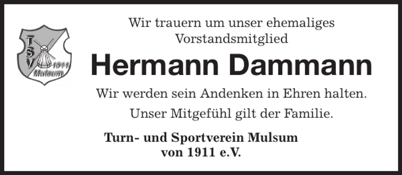 <p>Wir trauern um unser ehemaliges<br />Vorstandsmitglied<br />Hermann Dammann<br />Wir werden sein Andenken in Ehren halten.<br />Unser Mitgefühl gilt der Familie.<br />Turn- und Sportverein Mulsum<br />von 1911 e.V.</p>