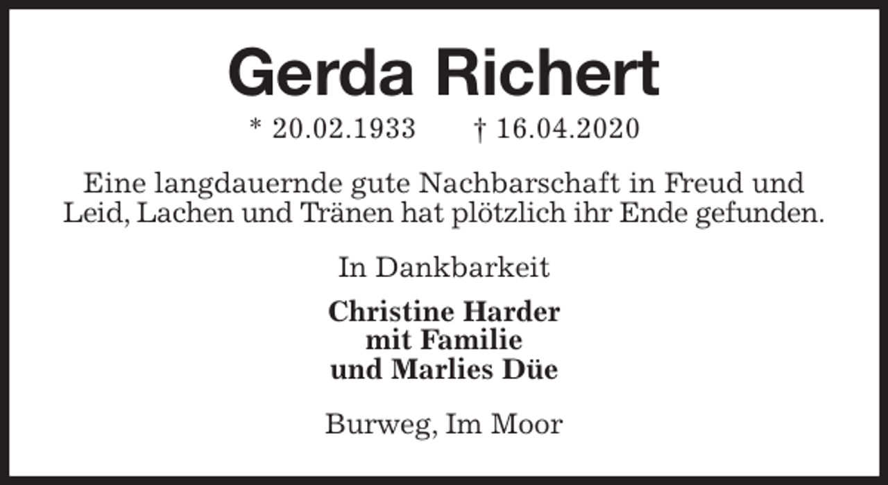 <p>Gerda Richert<br />* 20.02.1933 † 16.04.2020<br />Eine langdauernde gute Nachbarschaft in Freud und Leid, Lachen und Tränen hat plötzlich ihr Ende gefunden.<br />In Dankbarkeit<br />Christine Harder<br />mit Familie<br />und Marlies Düe<br />Burweg, Im Moor</p>