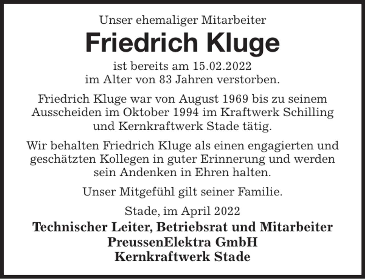 <p>Unser ehemaliger Mitarbeiter<br />Friedrich Kluge<br />ist bereits am 15.02.2022<br />im Alter von 83 Jahren verstorben.<br />Friedrich Kluge war von August 1969 bis zu seinem Ausscheiden im Oktober 1994 im Kraftwerk Schilling und Kernkraftwerk Stade tätig.<br />Wir behalten Friedrich Kluge als einen engagierten und geschätzten Kollegen in guter Erinnerung und werden sein Andenken in Ehren halten.<br />Unser Mitgefühl gilt seiner Familie.<br />Stade, im April 2022<br />Technischer Leiter, Betriebsrat und Mitarbeiter<br />PreussenElektra GmbH<br />Kernkraftwerk Stade</p>