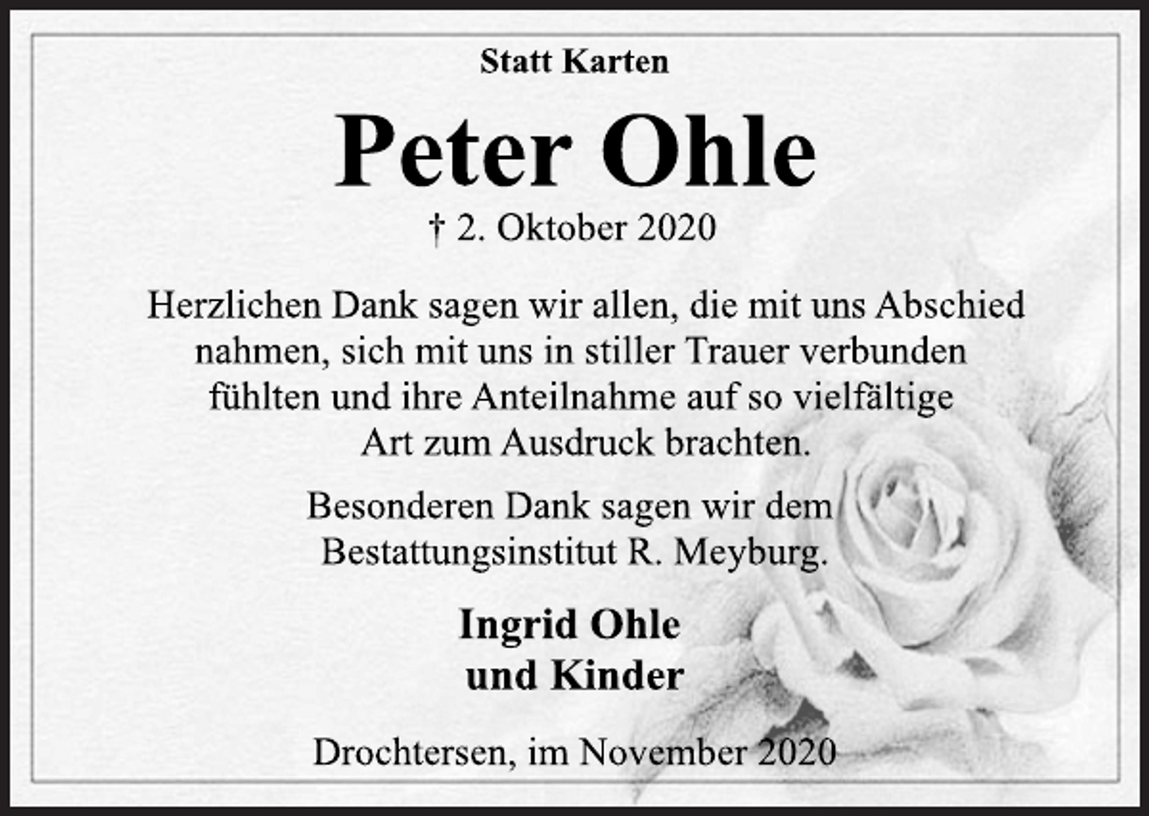 <p>Statt Karten</p>
<p>Peter Ohle</p>
<p>† 2. Oktober 2020</p>
<p>Herzlichen Dank sagen wir allen, die mit uns Abschied<br />nahmen, sich mit uns in stiller Trauer verbunden<br />fühlten und ihre Anteilnahme auf so vielfältige<br />Art zum Ausdruck brachten.</p>
<p>Besonderen Dank sagen wir dem<br />Bestattungsinstitut R. Meyburg.</p>
<p>Ingrid Ohle</p>
<p>und Kinder</p>
<p>Drochtersen, im November 2020</p>