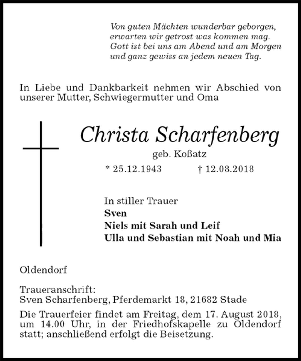 <p>Von guten Mächten wunderbar geborgen,<br />erwarten wir getrost was kommen mag.<br />Gott ist bei uns am Abend und am Morgen<br />und ganz gewiss an jedem neuen Tag.<br />In Liebe und Dankbarkeit nehmen wir Abschied von unserer Mutter, Schwiegermutter und Oma<br />Christa Scharfenberg<br />geb. Koßatz<br />* 25.12.1943 † 12.08.2018<br />In stiller Trauer<br />Sven<br />Niels mit Sarah und Leif<br />Ulla und Sebastian mit Noah und Mia<br />Oldendorf</p><p>Traueranschrift:<br />Sven Scharfenberg, Pferdemarkt 18, 21682 Stade<br />Die Trauerfeier findet am Freitag, dem 17. August 2018, um 14.00 Uhr, in der Friedhofskapelle zu Oldendorf statt; anschließend erfolgt die Beisetzung.</p>