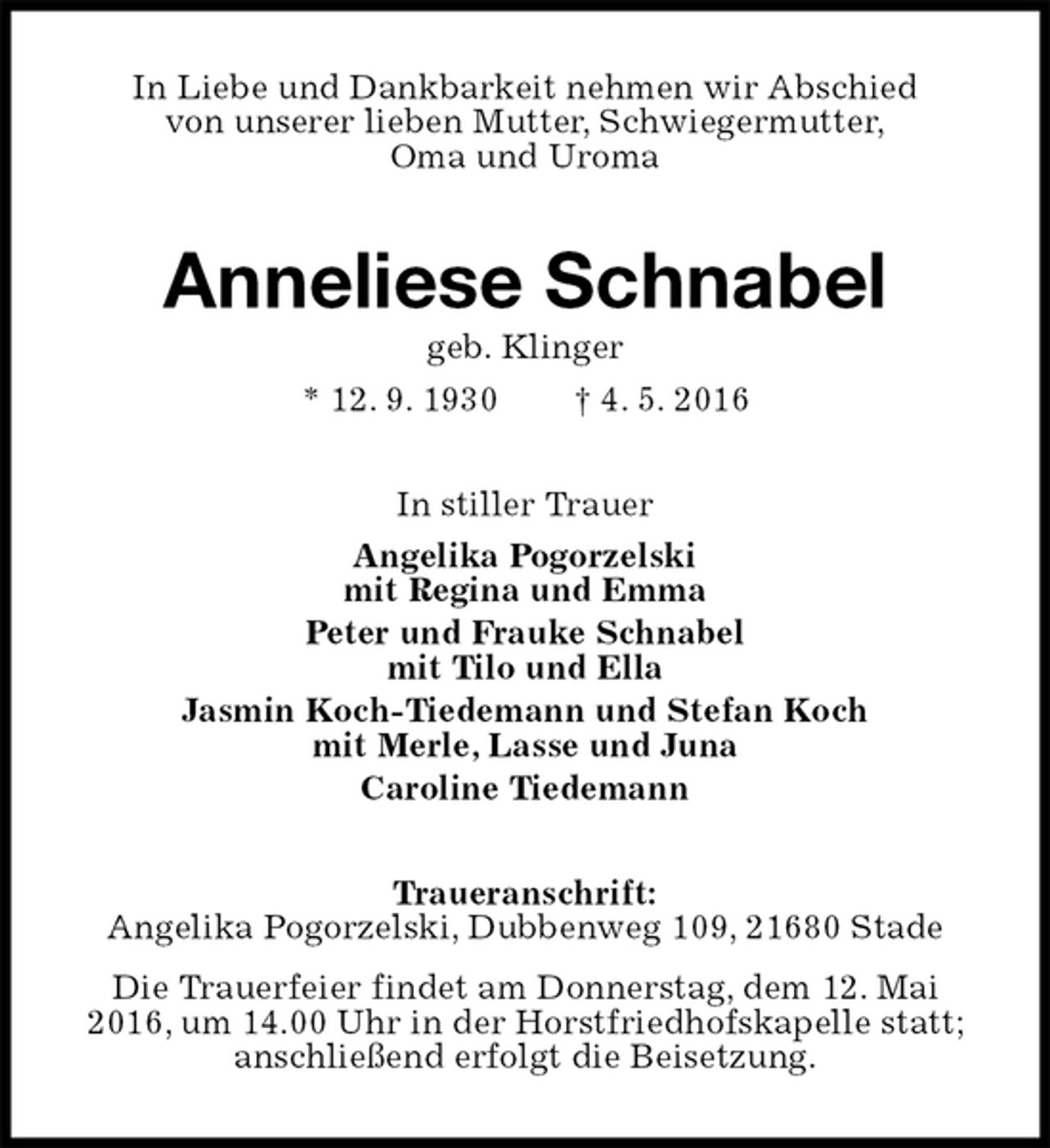<p>In Liebe und Dankbarkeit nehmen wir Abschied<br />von unserer lieben Mutter, Schwiegermutter,<br />Oma und Uroma<br />Anneliese Schnabel<br />geb. Klinger<br />* 12. 9. 1930 † 4. 5. 2016<br />In stiller Trauer<br />Angelika Pogorzelski<br />mit Regina und Emma<br />Peter und Frauke Schnabel<br />mit Tilo und Ella<br />Jasmin Koch-Tiedemann und Stefan Koch<br />mit Merle, Lasse und Juna<br />Caroline Tiedemann<br />Traueranschrift:<br />Angelika Pogorzelski, Dubbenweg 109, 21680 Stade<br />Die Trauerfeier findet am Donnerstag, dem 12. Mai 2016, um 14.00 Uhr in der Horstfriedhofskapelle statt; anschließend erfolgt die Beisetzung.</p>