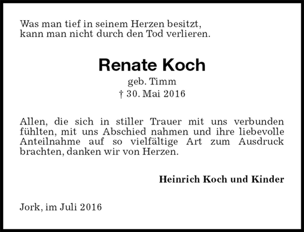 <p>Was man tief in seinem Herzen besitzt,<br />kann man nicht durch den Tod verlieren.<br />Renate Koch<br />geb. Timm<br />† 30. Mai 2016<br />Allen, die sich in stiller Trauer mit uns verbunden<br />fühlten, mit uns Abschied nahmen und ihre liebevolle Anteilnahme auf so vielfältige Art zum Ausdruck brachten, danken wir von Herzen.<br />Heinrich Koch und Kinder<br />Jork, im Juli 2016</p>