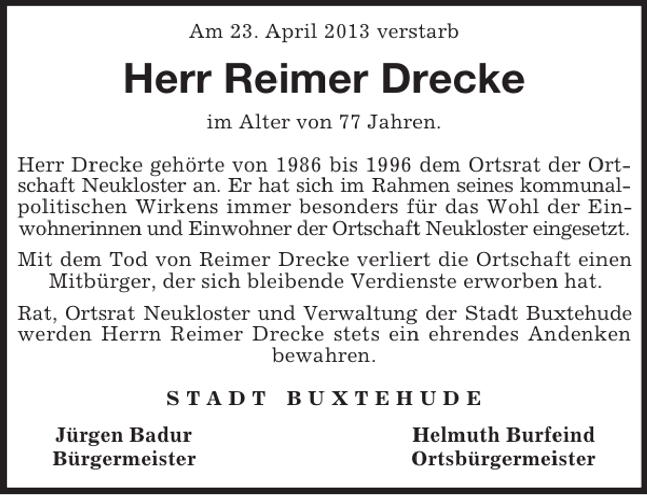 <p>Am 23. April 2013 verstarb<br />Herr Reimer Drecke<br />im Alter von 77 Jahren.</p><p>Herr Drecke gehörte von 1986 bis 1996 dem Ortsrat der Ort-<br />schaft Neukloster an. Er hat sich im Rahmen seines kommunal-<br />politischen Wirkens immer besonders für das Wohl der Ein-<br />wohnerinnen und Einwohner der Ortschaft Neukloster eingesetzt.<br />Mit dem Tod von Reimer Drecke verliert die Ortschaft einen<br />Mitbürger, der sich bleibende Verdienste erworben hat.</p><p>Rat, Ortsrat Neukloster und Verwaltung der Stadt Buxtehude<br />werden Herrn Reimer Drecke stets ein ehrendes Andenken<br />bewahren.</p><p>S T A D T B U X T E H U D E<br />Jürgen Badur Helmuth Burfeind<br />Bürgermeister Ortsbürgermeister</p>