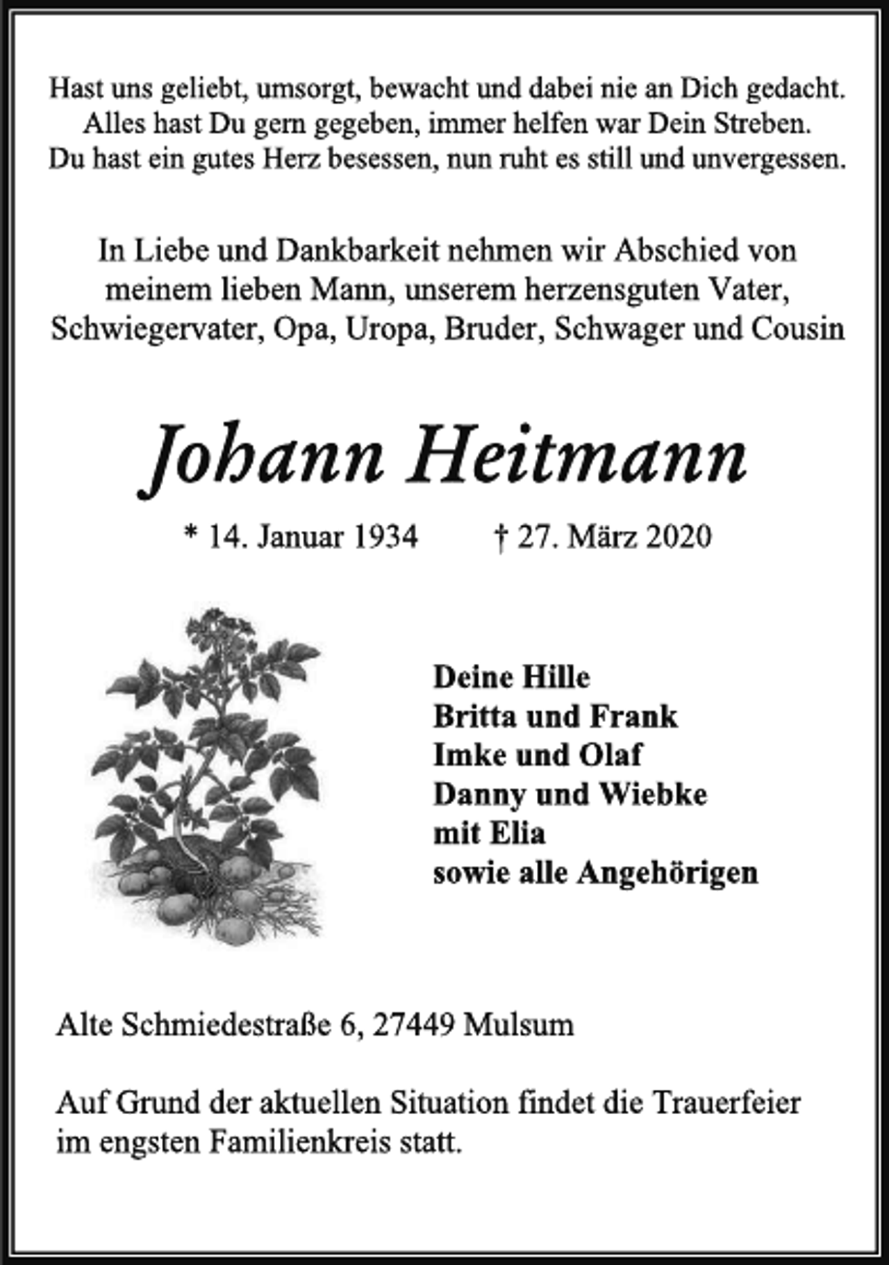 <p>Hast uns geliebt, umsorgt, bewacht und dabei nie an Dich gedacht. Alles hast Du gern gegeben, immer helfen war Dein Streben. Du hast ein gutes Herz besessen, nun ruht es still und unvergessen.<br />In Liebe und Dankbarkeit nehmen wir Abschied von meinem lieben Mann, unserem herzensguten Vater, Schwiegervater, Opa, Uropa, Bruder, Schwager und Cousin<br />Johann Heitmann<br />* 14. Januar 1934 † 27. März 2020<br />Deine Hille Britta und Frank Imke und Olaf Danny und Wiebke mit Elia sowie alle Angehörigen<br />Alte Schmiedestraße 6, 27449 Mulsum<br />Auf Grund der aktuellen Situation findet die Trauerfeier im engsten Familienkreis statt.</p>