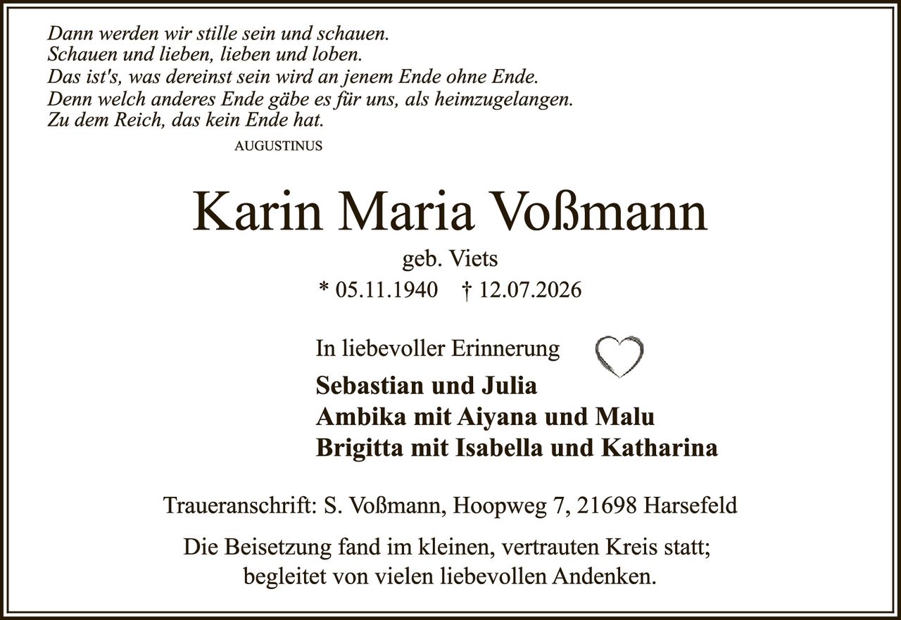 <p><i>Dann werden wir stille sein und schauen.</i><br/>
<i>Schauen und lieben, lieben und loben.</i><br/>
<i>Das ist's, was dereinst sein wird an jenem Ende ohne Ende.</i><br/>
<i>Denn welch anderes Ende gäbe es für uns, als heimzugelangen.</i><br/>
<i>Zu dem Reich, das kein Ende hat.</i></p>

<p>AUGUSTINUS</p>

<p><strong>Karin Maria Voßmann</strong><br/>
geb. Viets<br/>
* 05.11.1940   † 12.07.2026</p>

<p>In liebevoller Erinnerung<br/>
<strong>Sebastian und Julia</strong><br/>
<strong>Ambika mit Aiyana und Malu</strong><br/>
<strong>Brigitta mit Isabella und Katharina</strong></p>

<p>Traueranschrift: S. Voßmann, Hoopweg 7, 21698 Harsefeld</p>

<p>Die Beisetzung fand im kleinen, vertrauten Kreis statt;<br/>
begleitet von vielen liebevollen Andenken.</p>