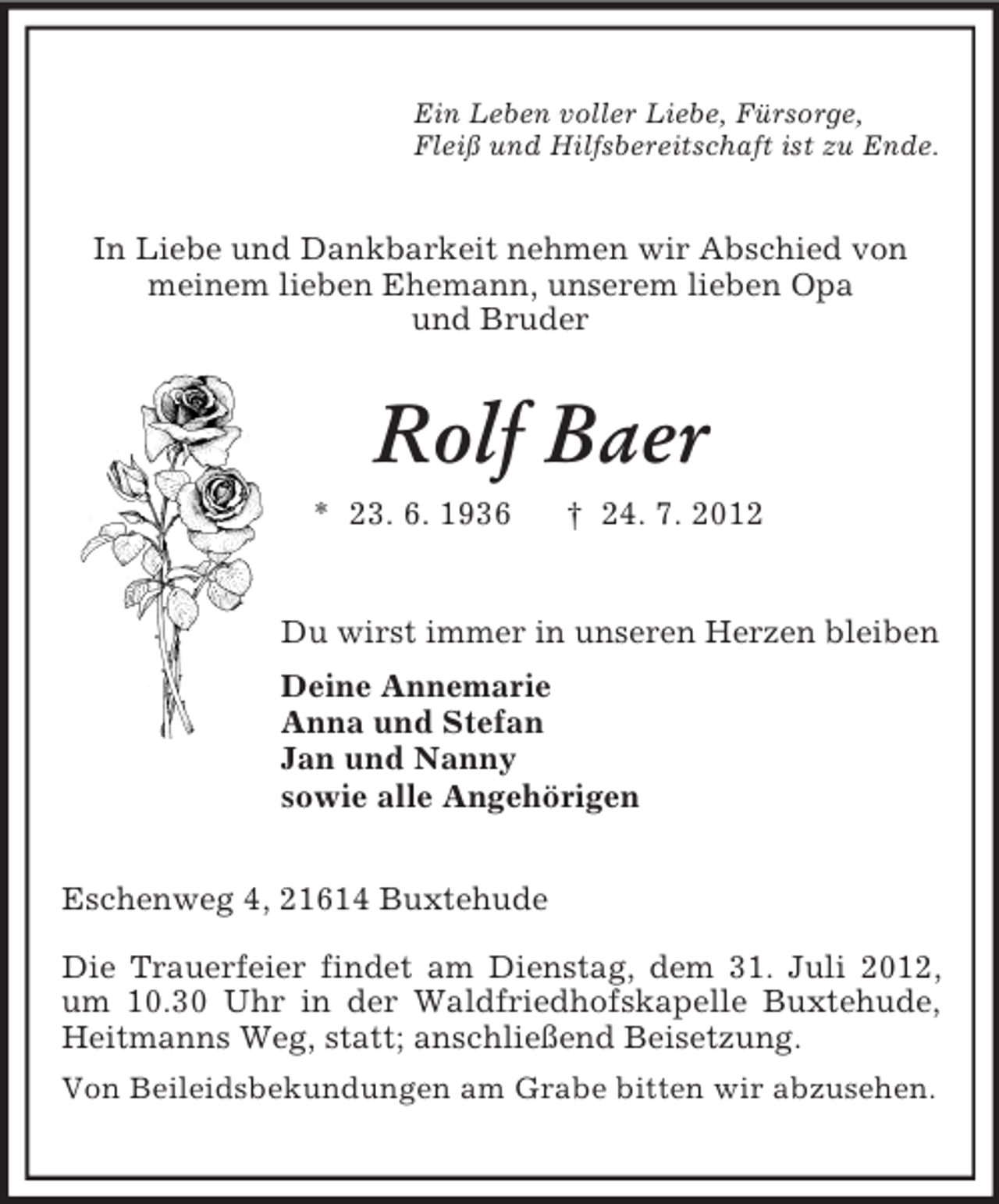 <p>Ein Leben voller Liebe, Fürsorge,<br />Fleiß und Hilfsbereitschaft ist zu Ende.</p><p>In Liebe und Dankbarkeit nehmen wir Abschied von<br />meinem lieben Ehemann, unserem lieben Opa<br />und Bruder</p><p>Rolf Baer<br />* 23. 6. 1936</p><p>† 24. 7. 2012</p><p>Du wirst immer in unseren Herzen bleiben<br />Deine Annemarie<br />Anna und Stefan<br />Jan und Nanny<br />sowie alle Angehörigen<br />Eschenweg 4, 21614 Buxtehude<br />Die Trauerfeier findet am Dienstag, dem 31. Juli 2012,<br />um 10.30 Uhr in der Waldfriedhofskapelle Buxtehude,<br />Heitmanns Weg, statt; anschließend Beisetzung.<br />Von Beileidsbekundungen am Grabe bitten wir abzusehen.</p>
