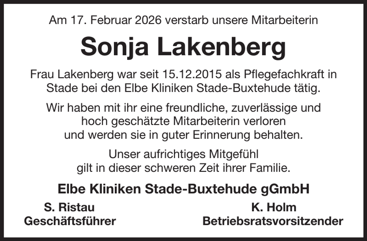 <p>Am 17. Februar 2026 verstarb unsere Mitarbeiterin<br />Sonja Lakenberg<br />Frau Lakenberg war seit 15.12.2015 als Pflegefachkraft in Stade bei den Elbe Kliniken Stade-Buxtehude tätig.<br />Wir haben mit ihr eine freundliche, zuverlässige und<br />hoch geschätzte Mitarbeiterin verloren<br />und werden sie in guter Erinnerung behalten.<br />Unser aufrichtiges Mitgefühl<br />gilt in dieser schweren Zeit ihrer Familie.<br />Elbe Kliniken Stade-Buxtehude gGmbH<br />S. Ristau K. Holm<br />Geschäftsführer Betriebsratsvorsitzender</p>