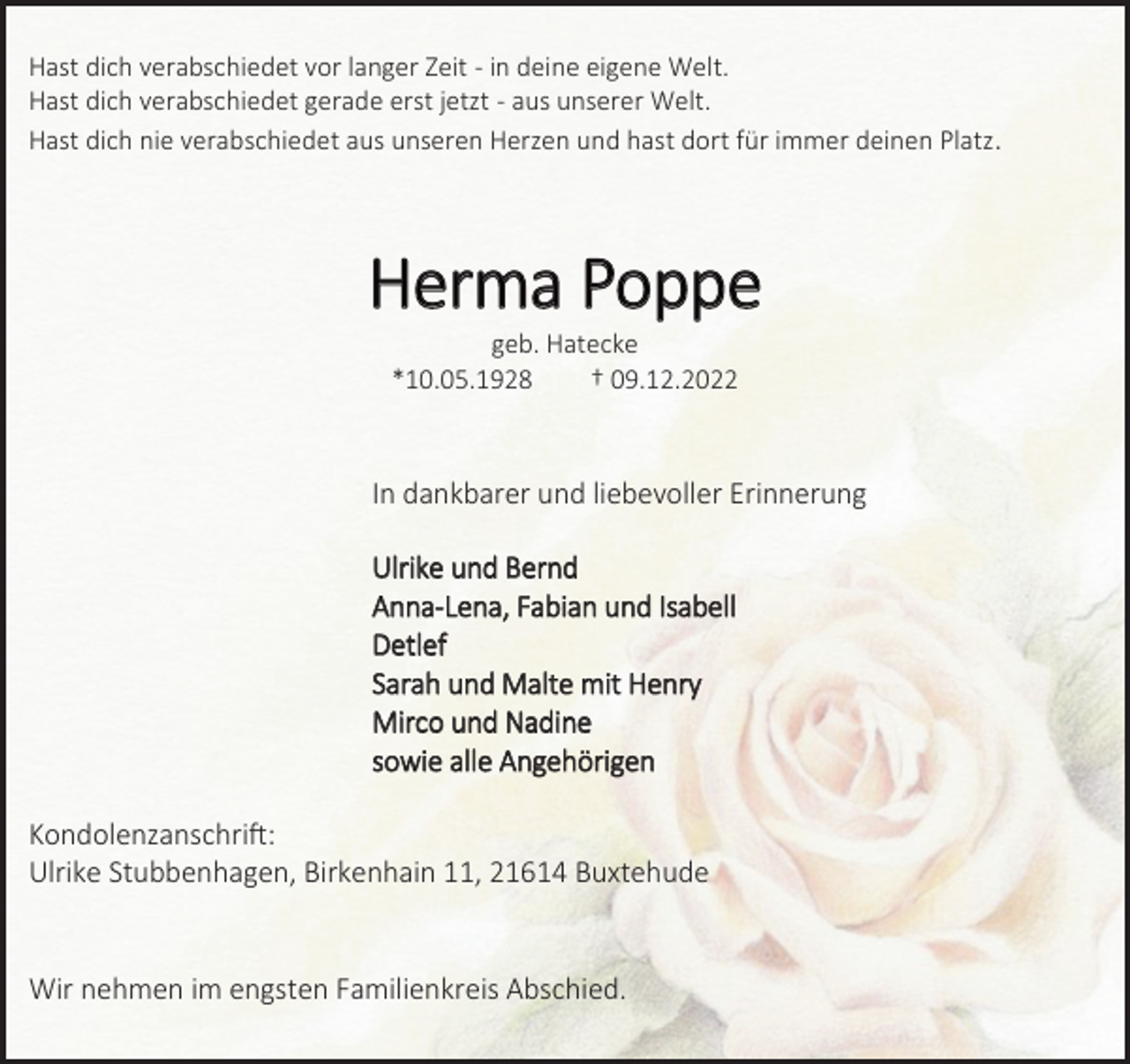 <p>Hast dich verabschiedet vor langer Zeit - in deine eigene Welt.<br />Hast dich verabschiedet gerade erst jetzt - aus unserer Welt.<br />Hast dich nie verabschiedet aus unseren Herzen und hast dort für immer deinen Platz.<br />Herma Poppe<br />geb. Hatecke<br />*10.05.1928 † 09.12.2022<br />In dankbarer und liebevoller Erinnerung<br />Ulrike und Bernd<br />Anna-Lena, Fabian und Isabell<br />Detlef<br />Sarah und Malte mit Henry<br />Mirco und Nadine<br />sowie alle Angehörigen<br />Kondolenzanschrift:<br />Ulrike Stubbenhagen, Birkenhain 11, 21614 Buxtehude<br />Wir nehmen im engsten Familienkreis Abschied.</p>