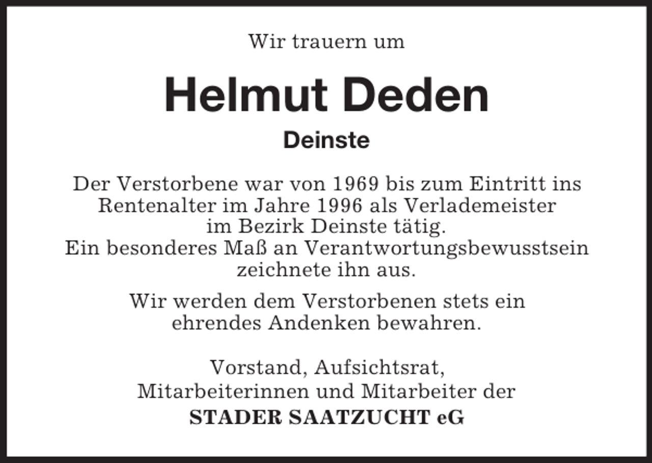 <p>Wir trauern um</p><p>Helmut Deden<br />Deinste<br />Der Verstorbene war von 1969 bis zum Eintritt ins<br />Rentenalter im Jahre 1996 als Verlademeister<br />im Bezirk Deinste tätig.<br />Ein besonderes Maß an Verantwortungsbewusstsein<br />zeichnete ihn aus.<br />Wir werden dem Verstorbenen stets ein<br />ehrendes Andenken bewahren.<br />Vorstand, Aufsichtsrat,<br />Mitarbeiterinnen und Mitarbeiter der<br />STADER SAATZUCHT eG</p>