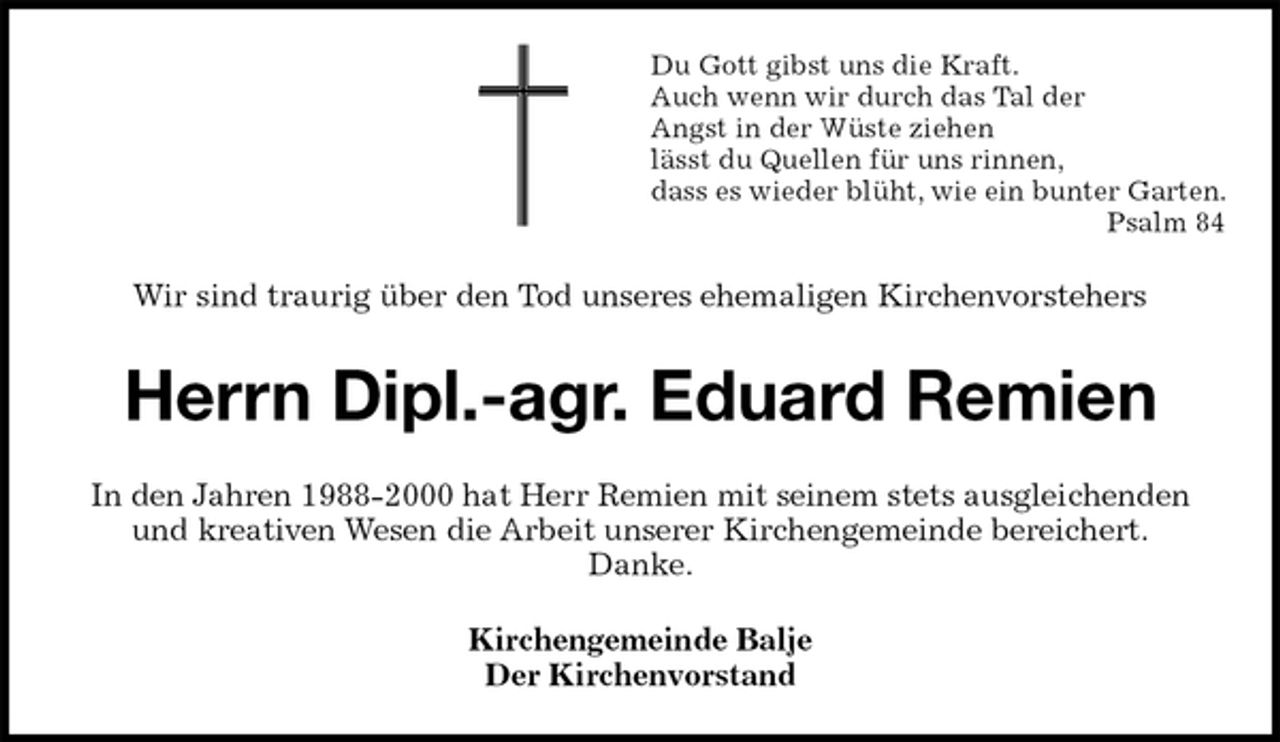 <p>Du Gott gibst uns die Kraft.<br />Auch wenn wir durch das Tal der<br />Angst in der Wüste ziehen<br />lässt du Quellen für uns rinnen,<br />dass es wieder blüht, wie ein bunter Garten. Psalm 84<br />Wir sind traurig über den Tod unseres ehemaligen Kirchenvorstehers<br />Herrn Dipl.-agr. Eduard Remien<br />In den Jahren 1988-2000 hat Herr Remien mit seinem stets ausgleichenden<br />und kreativen Wesen die Arbeit unserer Kirchengemeinde bereichert.<br />Danke.<br />Kirchengemeinde Balje<br />Der Kirchenvorstand</p>