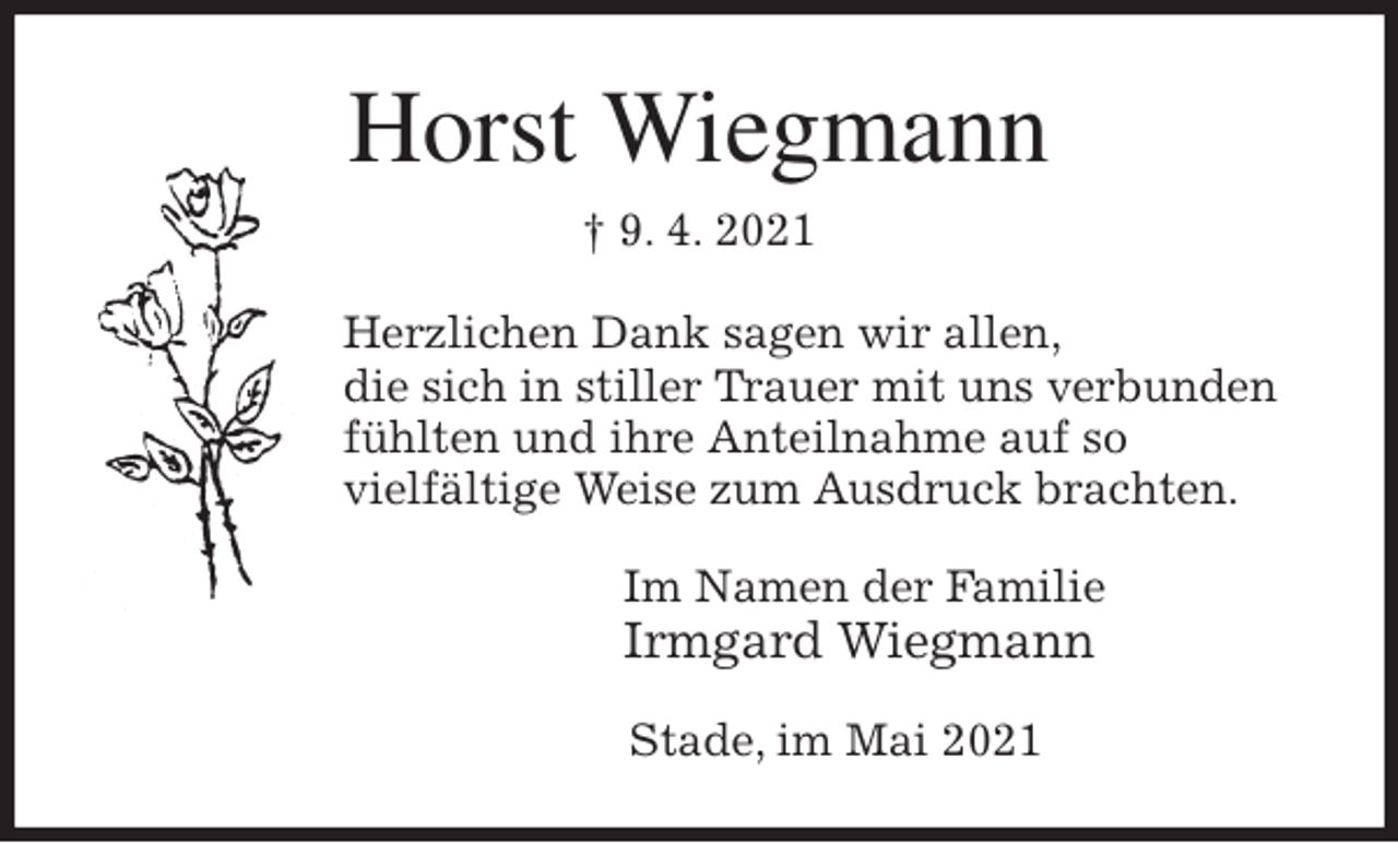 <p>Horst Wiegmann<br />† 9. 4. 2021<br />Herzlichen Dank sagen wir allen,<br />die sich in stiller Trauer mit uns verbunden<br />fühlten und ihre Anteilnahme auf so<br />vielfältige Weise zum Ausdruck brachten.<br />Im Namen der Familie<br />Irmgard Wiegmann<br />Stade, im Mai 2021</p>