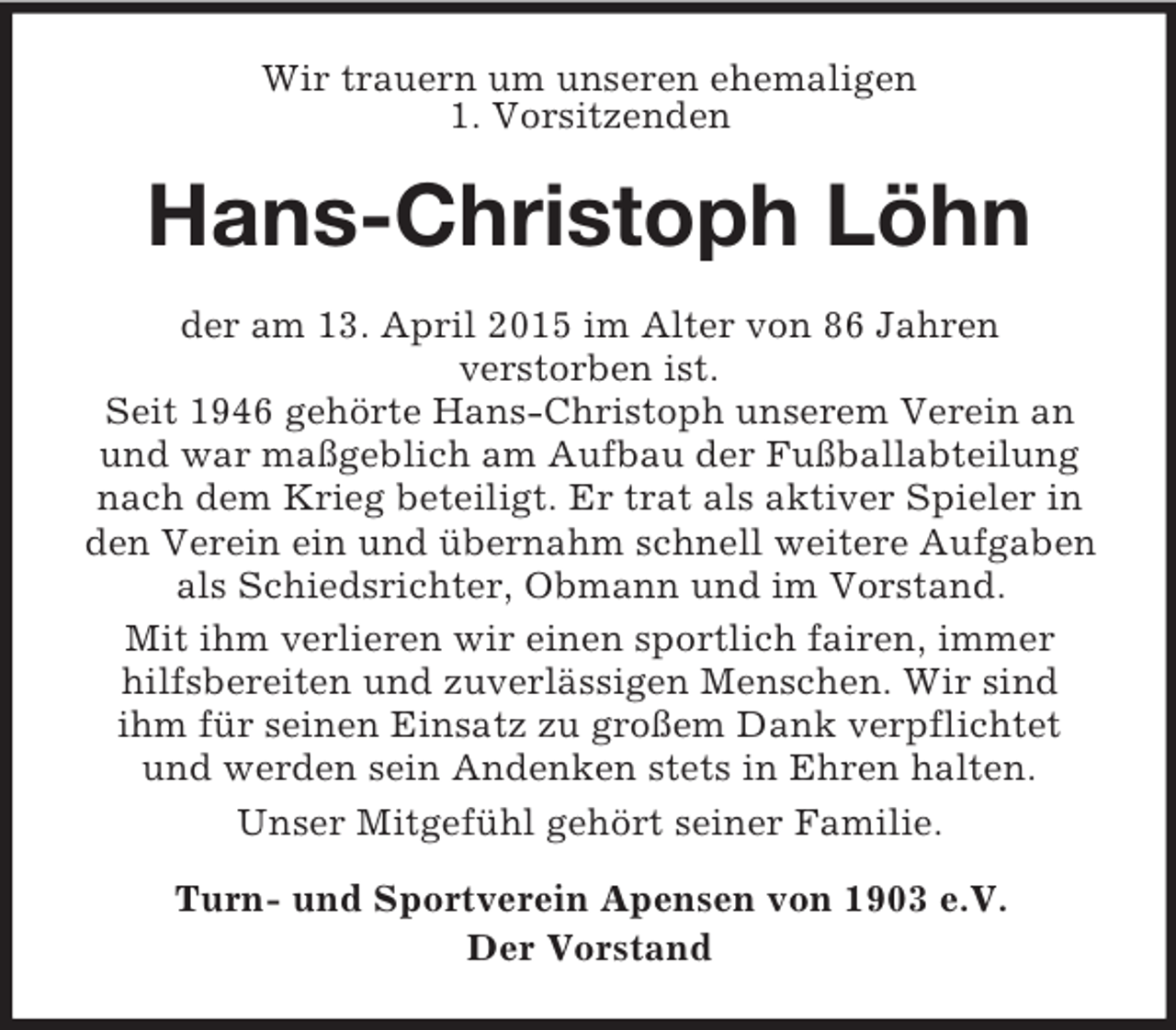 <p>Wir trauern um unseren ehemaligen<br />1. Vorsitzenden<br />Hans-Christoph Löhn<br />der am 13. April 2015 im Alter von 86 Jahren<br />verstorben ist.<br />Seit 1946 gehörte Hans-Christoph unserem Verein an und war maßgeblich am Aufbau der Fußballabteilung nach dem Krieg beteiligt. Er trat als aktiver Spieler in den Verein ein und übernahm schnell weitere Aufgaben als Schiedsrichter, Obmann und im Vorstand.<br />Mit ihm verlieren wir einen sportlich fairen, immer hilfsbereiten und zuverlässigen Menschen. Wir sind<br />ihm für seinen Einsatz zu großem Dank verpflichtet<br />und werden sein Andenken stets in Ehren halten.<br />Unser Mitgefühl gehört seiner Familie.<br />Turn- und Sportverein Apensen von 1903 e.V.<br />Der Vorstand</p>