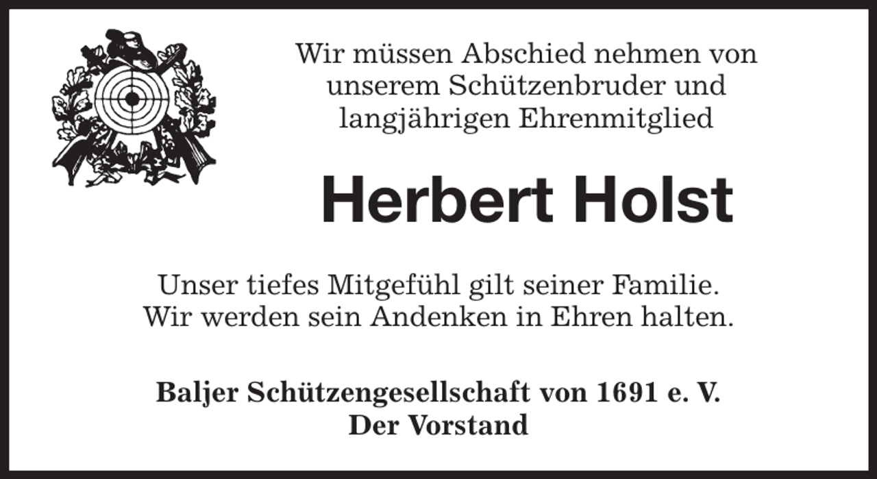 <p>Wir müssen Abschied nehmen von<br />unserem Schützenbruder und<br />langjährigen Ehrenmitglied<br />Herbert Holst<br />Unser tiefes Mitgefühl gilt seiner Familie.<br />Wir werden sein Andenken in Ehren halten.<br />Baljer Schützengesellschaft von 1691 e. V.<br />Der Vorstand</p>