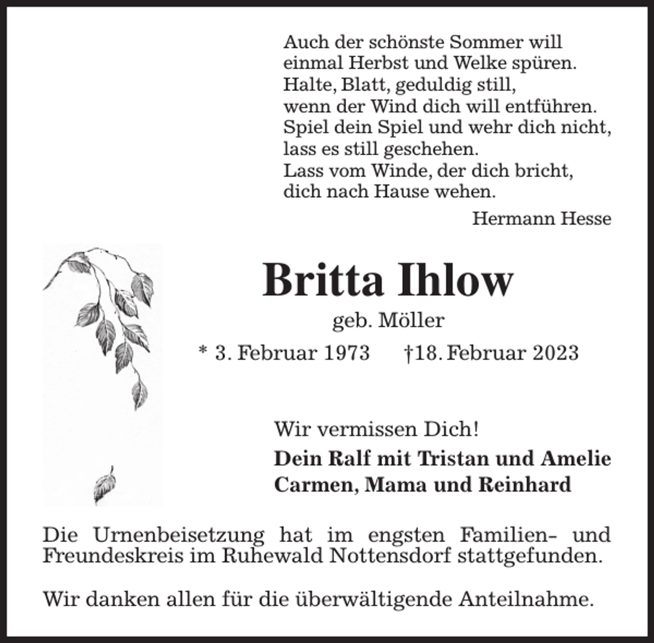 <p>Auch der schönste Sommer will<br />einmal Herbst und Welke spüren.<br />Halte, Blatt, geduldig still,<br />wenn der Wind dich will entführen.<br />Spiel dein Spiel und wehr dich nicht,<br />lass es still geschehen.<br />Lass vom Winde, der dich bricht,<br />dich nach Hause wehen.<br />Hermann Hesse<br />Britta Ihlow<br />geb. Möller<br />* 3. Februar 1973 †18. Februar 2023</p><p>Wir vermissen Dich!<br />Dein Ralf mit Tristan und Amelie<br />Carmen, Mama und Reinhard<br />Die Urnenbeisetzung hat im engsten Familien- und Freundeskreis im Ruhewald Nottensdorf stattgefunden.</p><p>Wir danken allen für die überwältigende Anteilnahme.</p>