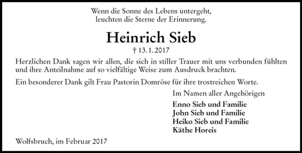<p>Wenn die Sonne des Lebens untergeht,<br />leuchten die Sterne der Erinnerung.<br />Heinrich Sieb<br />† 13. 1. 2017<br />Herzlichen Dank sagen wir allen, die sich in stiller Trauer mit uns verbunden fühlten und ihre Anteilnahme auf so vielfältige Weise zum Ausdruck brachten.<br />Ein besonderer Dank gilt Frau Pastorin Domröse für ihre trostreichen Worte.<br />Im Namen aller Angehörigen<br />Enno Sieb und Familie<br />John Sieb und Familie<br />Heiko Sieb und Familie<br />Käthe Horeis<br />Wolfsbruch, im Februar 2017</p>