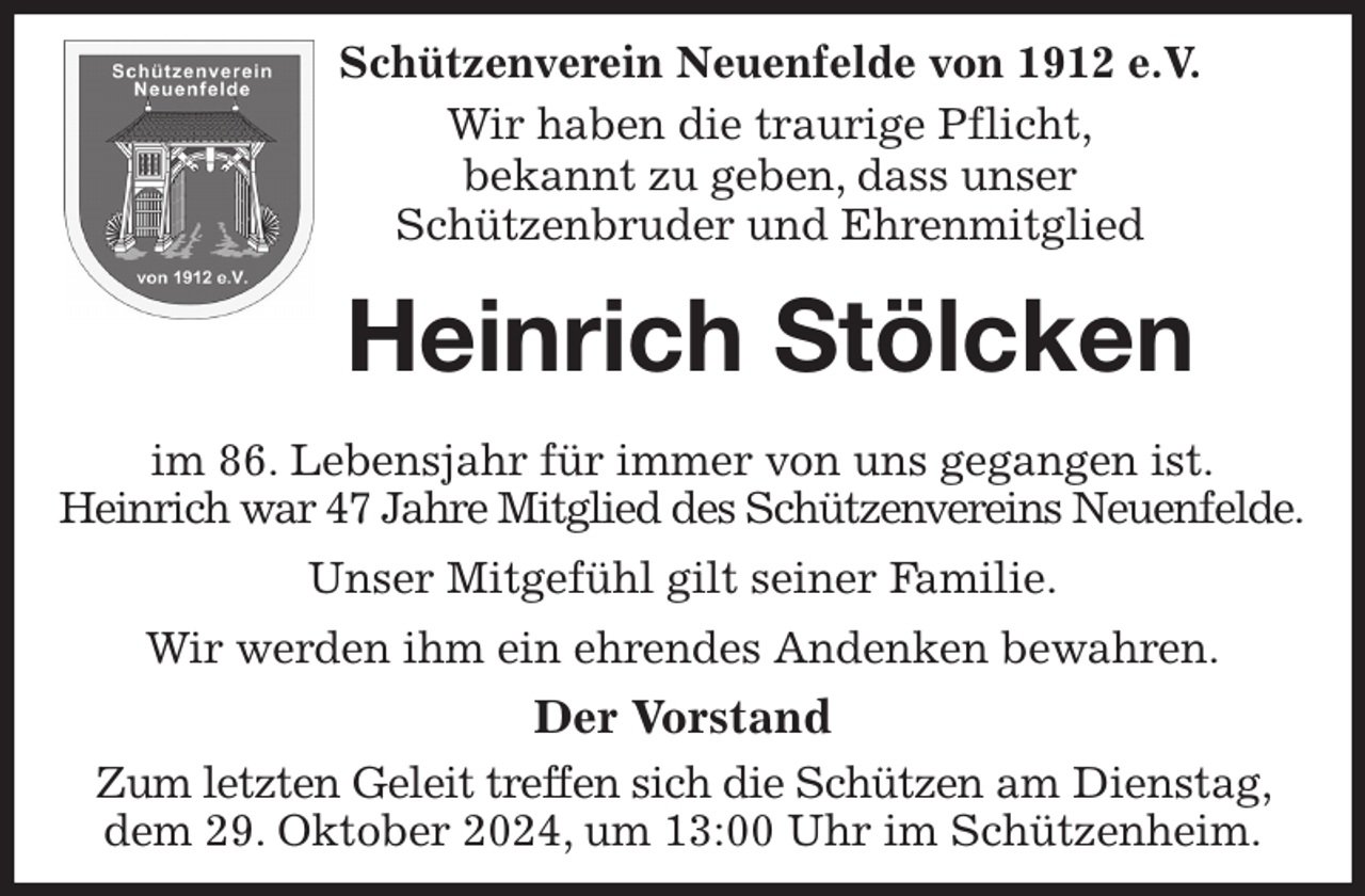 <p>Schützenverein Neuenfelde von 1912 e.V.<br />Wir haben die traurige Pflicht,<br />bekannt zu geben, dass unser<br />Schützenbruder und Ehrenmitglied<br />Heinrich Stölcken</p><p>im 86. Lebensjahr für immer von uns gegangen ist.<br />Heinrich war 47 Jahre Mitglied des Schützenvereins Neuenfelde.<br />Unser Mitgefühl gilt seiner Familie.<br />Wir werden ihm ein ehrendes Andenken bewahren.<br />Der Vorstand<br />Zum letzten Geleit treffen sich die Schützen am Dienstag, dem 29. Oktober 2024, um 13:00 Uhr im Schützenheim.</p>