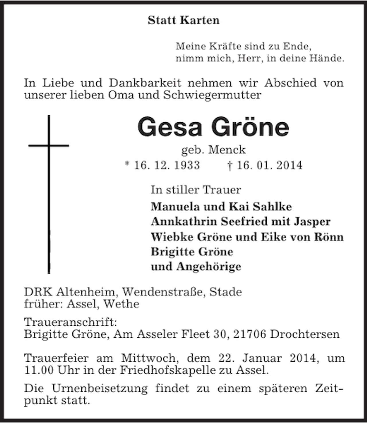 <p>Statt Karten<br />Meine Kräfte sind zu Ende,<br />nimm mich, Herr, in deine Hände.<br />In Liebe und Dankbarkeit nehmen wir Abschied von unserer lieben Oma und Schwiegermutter<br />Gesa Gröne<br />geb. Menck<br />* 16. 12. 1933 † 16. 01. 2014<br />In stiller Trauer<br />Manuela und Kai Sahlke<br />Annkathrin Seefried mit Jasper<br />Wiebke Gröne und Eike von Rönn<br />Brigitte Gröne<br />und Angehörige<br />DRK Altenheim, Wendenstraße, Stade<br />früher: Assel, Wethe<br />Traueranschrift:<br />Brigitte Gröne, Am Asseler Fleet 30, 21706 Drochtersen</p><p>Trauerfeier am Mittwoch, dem 22. Januar 2014, um 11.00 Uhr in der Friedhofskapelle zu Assel.<br />Die Urnenbeisetzung findet zu einem späteren Zeitpunkt statt.</p>