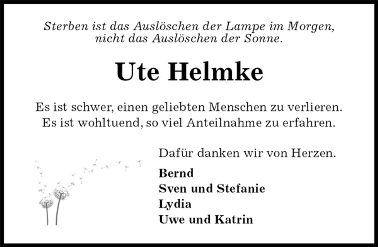 <p>Sterben ist das Auslöschen der Lampe im Morgen,<br />nicht das Auslöschen der Sonne.<br />Ute Helmke<br />Es ist schwer, einen geliebten Menschen zu verlieren.<br />Es ist wohltuend, so viel Anteilnahme zu erfahren.<br />Dafür danken wir von Herzen.<br />Bernd<br />Sven und Stefanie<br />Lydia<br />Uwe und Katrin</p>
