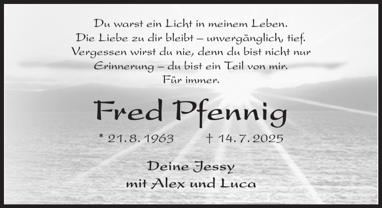 <p>Du warst ein Licht in meinem Leben.<br />Die Liebe zu dir bleibt - unvergänglich, tief.<br />Vergessen wirst du nie, denn du bist nicht nur<br />Erinnerung - du bist ein Teil von mir.<br />Für immer.<br />Fred Pfennig<br />* 21. 8. 1963 † 14. 7. 2025<br />Deine Jessy<br />mit Alex und Luca</p>