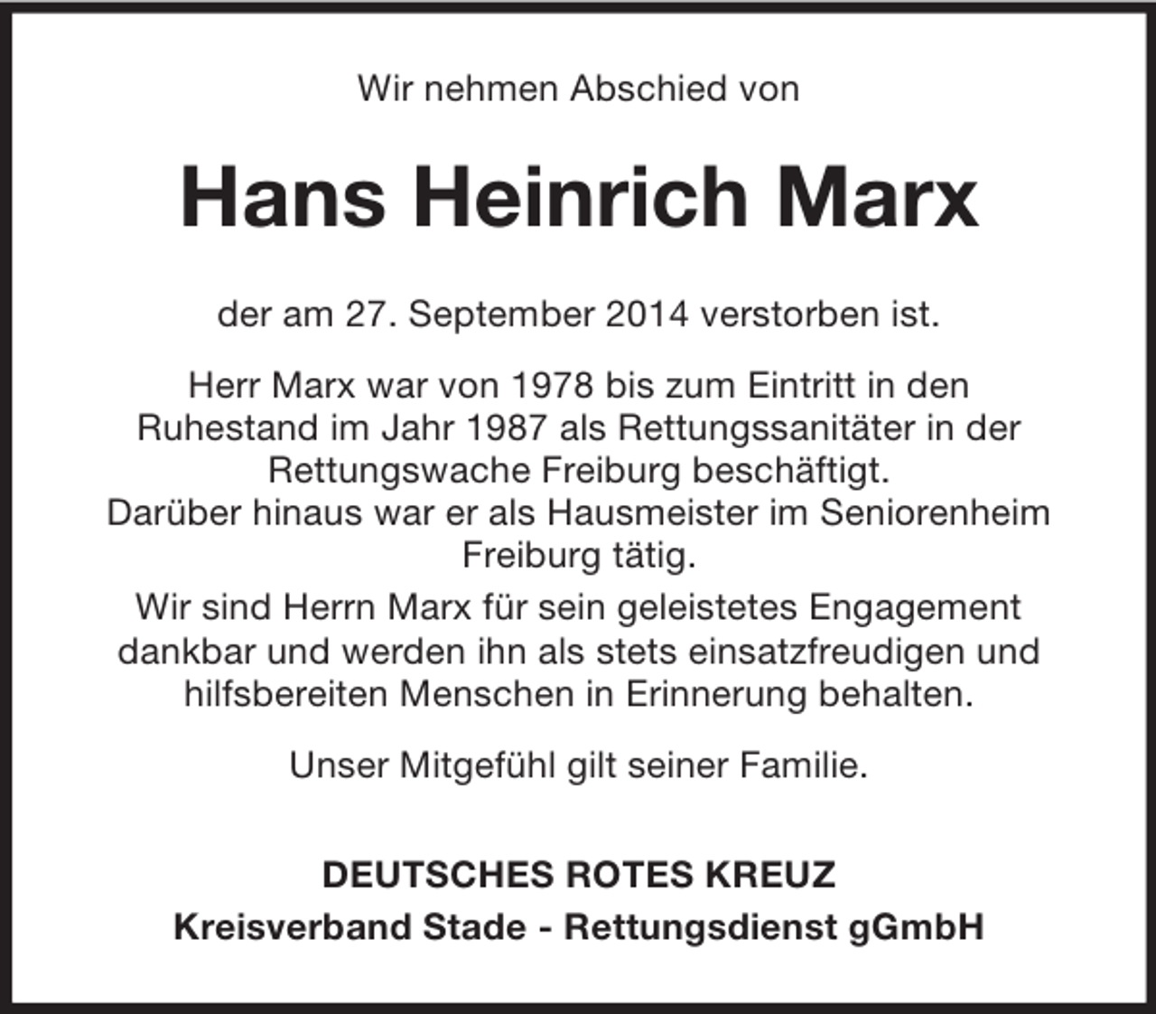 <p>Wir nehmen Abschied von<br />Hans Heinrich Marx<br />der am 27. September 2014 verstorben ist.<br />Herr Marx war von 1978 bis zum Eintritt in den<br />Ruhestand im Jahr 1987 als Rettungssanitäter in der<br />Rettungswache Freiburg beschäftigt.<br />Darüber hinaus war er als Hausmeister im Seniorenheim Freiburg tätig.<br />Wir sind Herrn Marx für sein geleistetes Engagement<br />dankbar und werden ihn als stets einsatzfreudigen und hilfsbereiten Menschen in Erinnerung behalten.<br />Unser Mitgefühl gilt seiner Familie.<br />DEUTSCHES ROTES KREUZ<br />Kreisverband Stade - Rettungsdienst gGmbH</p>