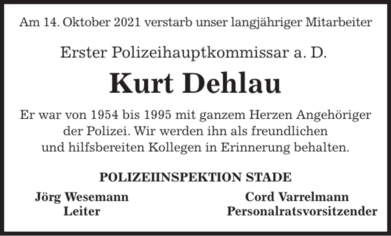 <p>Am 14. Oktober 2021 verstarb unser langjähriger Mitarbeiter<br />Erster Polizeihauptkommissar a. D.<br />Kurt Dehlau<br />Er war von 1954 bis 1995 mit ganzem Herzen Angehöriger der Polizei. Wir werden ihn als freundlichen<br />und hilfsbereiten Kollegen in Erinnerung behalten.<br />POLIZEIINSPEKTION STADE<br />Jörg Wesemann Cord Varrelmann<br />Leiter Personalratsvorsitzender</p>