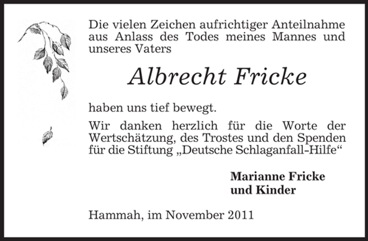 <p>Die vielen Zeichen aufrichtiger Anteilnahme aus Anlass des Todes meines Mannes und unseres Vaters<br />Albrecht Fricke<br />haben uns tief bewegt.<br />Wir danken herzlich für die Worte der<br />Wertschätzung, des Trostes und den Spenden für die Stiftung „Deutsche Schlaganfall-Hilfe“<br />Marianne Fricke<br />und Kinder<br />Hammah, im November 2011</p>