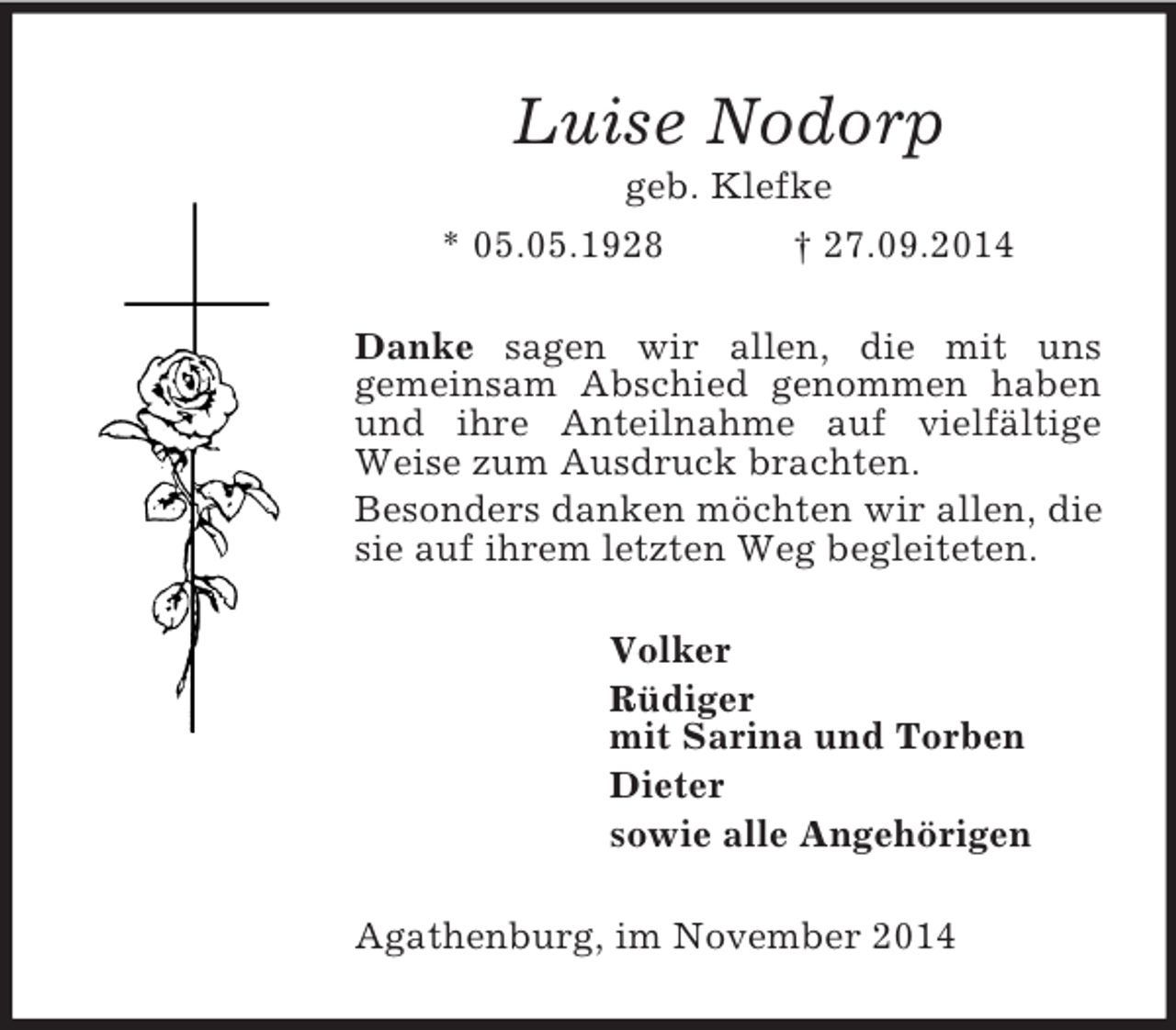 <p>Luise Nodorp<br />geb. Klefke<br />* 05.05.1928 † 27.09.2014<br />Danke sagen wir allen, die mit uns<br />gemeinsam Abschied genommen haben und ihre Anteilnahme auf vielfältige Weise zum Ausdruck brachten.<br />Besonders danken möchten wir allen, die sie auf ihrem letzten Weg begleiteten.<br />Volker<br />Rüdiger<br />mit Sarina und Torben<br />Dieter<br />sowie alle Angehörigen<br />Agathenburg, im November 2014</p>