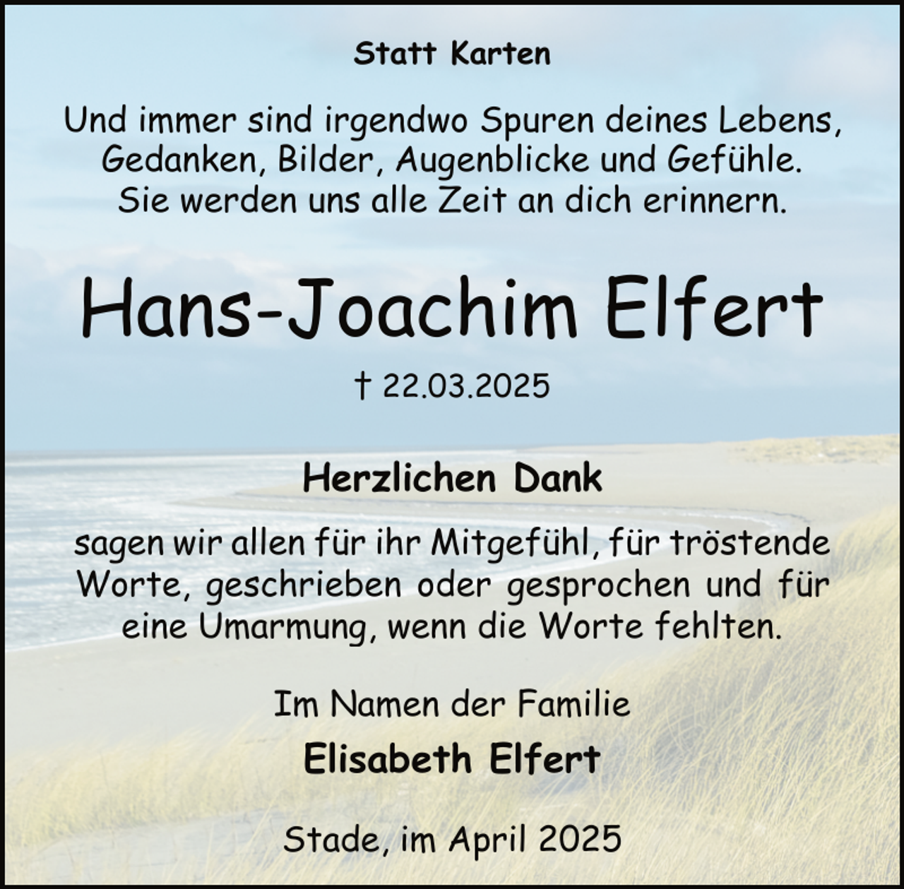 <p>Statt Karten</p><p>Und immer sind irgendwo Spuren deines Lebens,<br />Gedanken, Bilder, Augenblicke und Gefühle.<br />Sie werden uns alle Zeit an dich erinnern.</p><p>Hans-Joachim Elfert<br />† 22.03.2025</p><p>Herzlichen Dank<br />sagen wir allen für ihr Mitgefühl, für tröstende<br />Worte, geschrieben oder gesprochen und für<br />eine Umarmung, wenn die Worte fehlten.<br />Im Namen der Familie</p><p>Elisabeth Elfert<br />Stade, im April 2025</p>