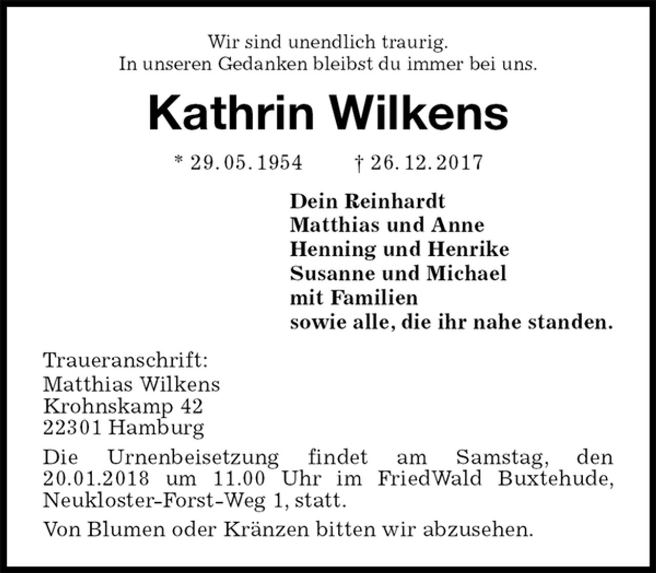 <p>Wir sind unendlich traurig.<br />In unseren Gedanken bleibst du immer bei uns.<br />Kathrin Wilkens<br />* 29. 05. 1954 † 26. 12. 2017<br />Dein Reinhardt<br />Matthias und Anne<br />Henning und Henrike<br />Susanne und Michael<br />mit Familien<br />sowie alle, die ihr nahe standen.<br />Traueranschrift:<br />Matthias Wilkens<br />Krohnskamp 42<br />22301 Hamburg<br />Die Urnenbeisetzung findet am Samstag, den 20.01.2018 um 11.00 Uhr im FriedWald Buxtehude, Neukloster-Forst-Weg 1, statt.<br />Von Blumen oder Kränzen bitten wir abzusehen.</p>