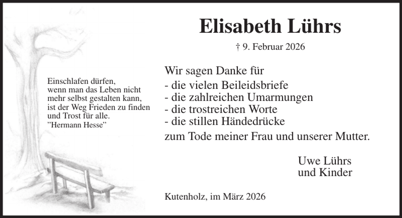 <p>Elisabeth Lührs<br />† 9. Februar 2026<br />Wir sagen Danke für<br />- die vielen Beileidsbriefe<br />- die zahlreichen Umarmungen<br />- die trostreichen Worte<br />- die stillen Händedrücke<br />zum Tode meiner Frau und unserer Mutter.<br />Uwe Lührs<br />und Kinder<br />Kutenholz, im März 2026</p><p>Einschlafen dürfen,<br />wenn man das Leben nicht<br />mehr selbst gestalten kann,<br />ist der Weg Frieden zu finden und Trost für alle.<br />”Hermann Hesse”</p>