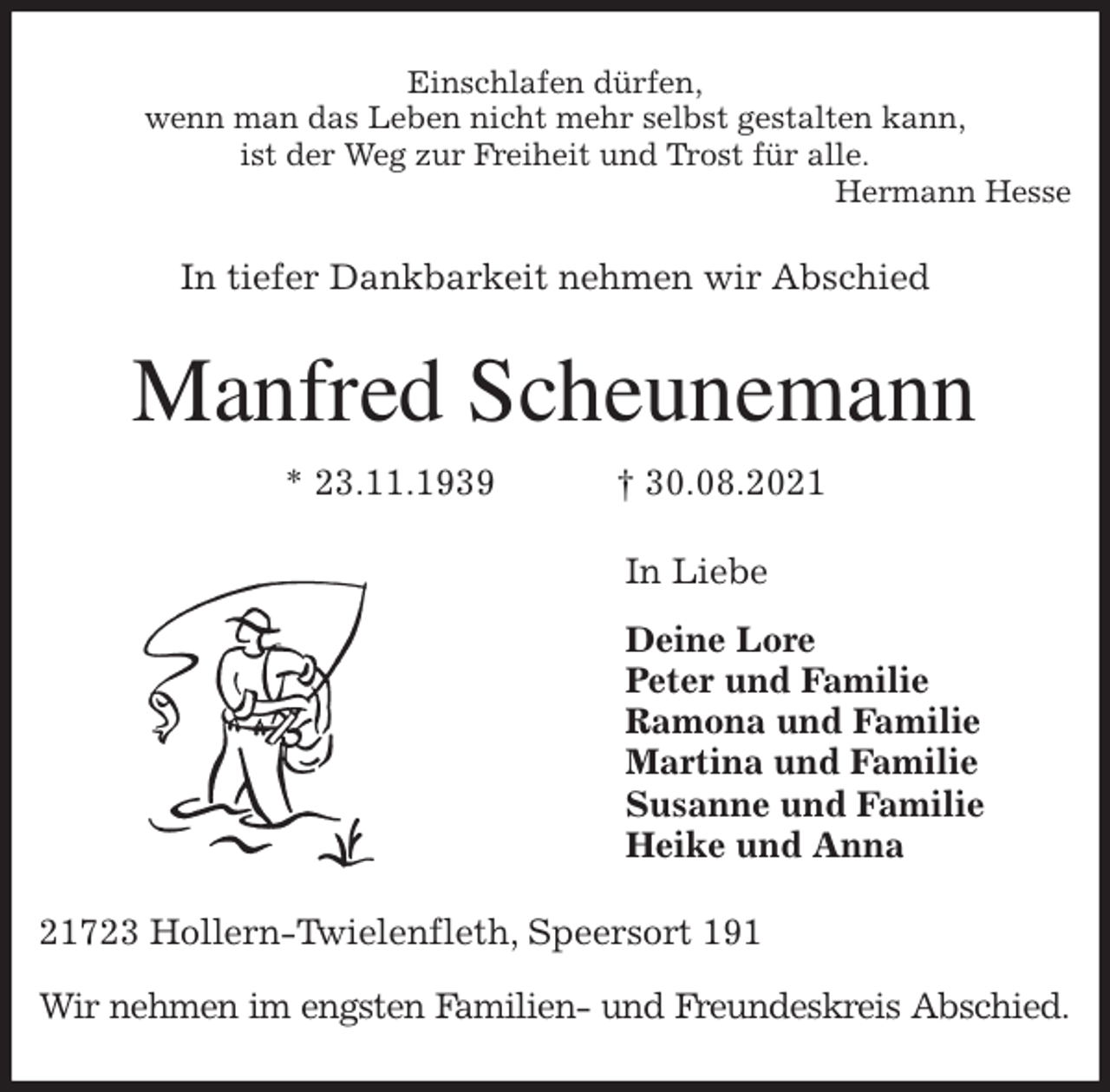 <p>Einschlafen dürfen,<br />wenn man das Leben nicht mehr selbst gestalten kann,<br />ist der Weg zur Freiheit und Trost für alle.<br />Hermann Hesse<br />In tiefer Dankbarkeit nehmen wir Abschied<br />Manfred Scheunemann<br />* 23.11.1939 † 30.08.2021<br />In Liebe<br />Deine Lore<br />Peter und Familie<br />Ramona und Familie<br />Martina und Familie<br />Susanne und Familie<br />Heike und Anna<br />21723 Hollern-Twielenfleth, Speersort 191</p>
<p>Wir nehmen im engsten Familien- und Freundeskreis Abschied.</p>