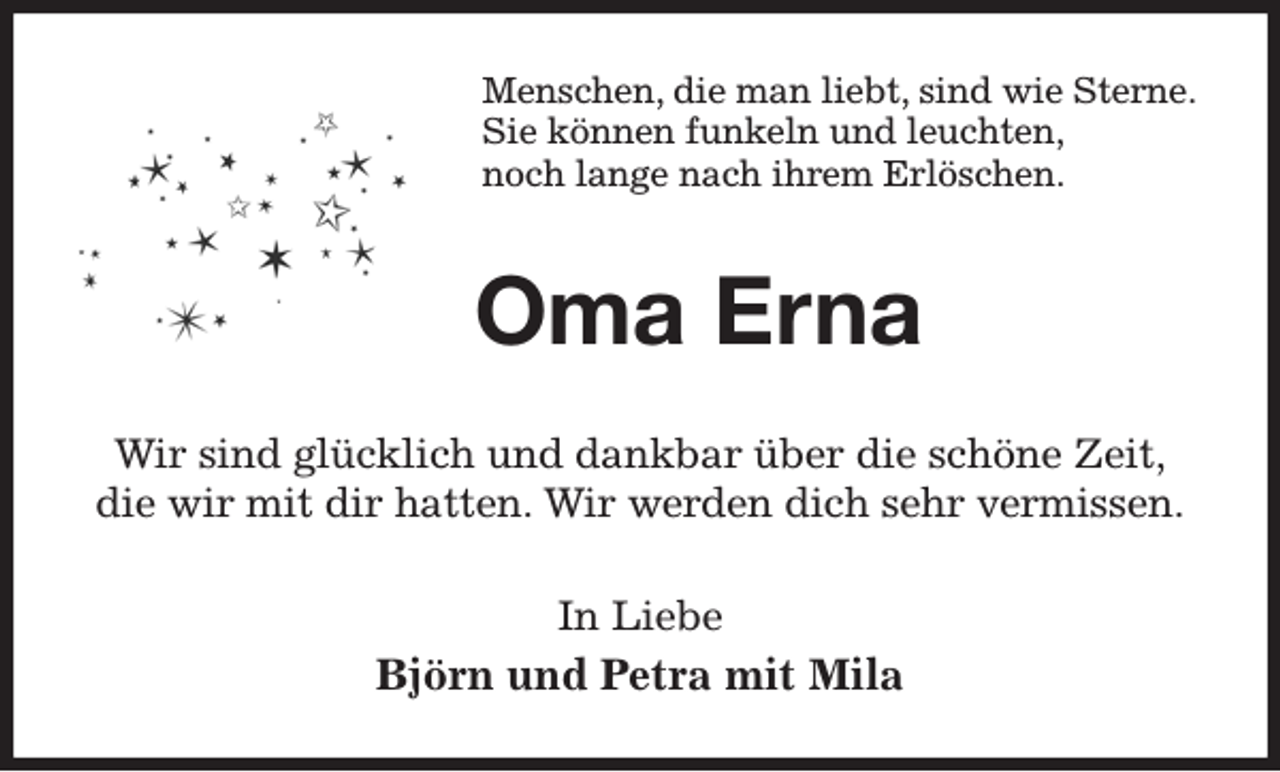 <p>Menschen, die man liebt, sind wie Sterne.<br />Sie können funkeln und leuchten,<br />noch lange nach ihrem Erlöschen.<br />Oma Erna<br />Wir sind glücklich und dankbar über die schöne Zeit,<br />die wir mit dir hatten. Wir werden dich sehr vermissen.<br />In Liebe<br />Björn und Petra mit Mila</p>