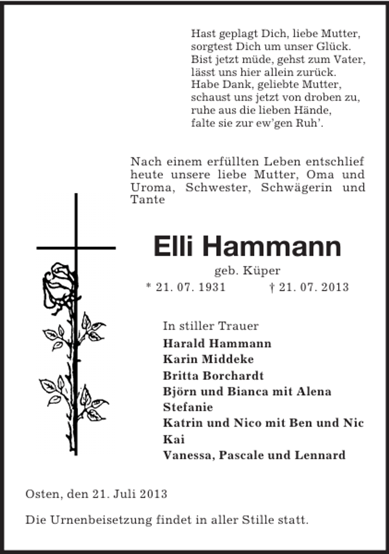 <p>Hast geplagt Dich, liebe Mutter,<br />sorgtest Dich um unser Glück.<br />Bist jetzt müde, gehst zum Vater,<br />lässt uns hier allein zurück.<br />Habe Dank, geliebte Mutter,<br />schaust uns jetzt von droben zu,<br />ruhe aus die lieben Hände,<br />falte sie zur ew’gen Ruh’.</p><p>Nach einem erfüllten Leben entschlief<br />heute unsere liebe Mutter, Oma und<br />Uroma, Schwester, Schwägerin und<br />Tante</p><p>Elli Hammann<br />geb. Küper<br />* 21. 07. 1931<br />† 21. 07. 2013<br />In stiller Trauer<br />Harald Hammann<br />Karin Middeke<br />Britta Borchardt<br />Björn und Bianca mit Alena<br />Stefanie<br />Katrin und Nico mit Ben und Nic<br />Kai<br />Vanessa, Pascale und Lennard<br />Osten, den 21. Juli 2013<br />Die Urnenbeisetzung findet in aller Stille statt.</p>