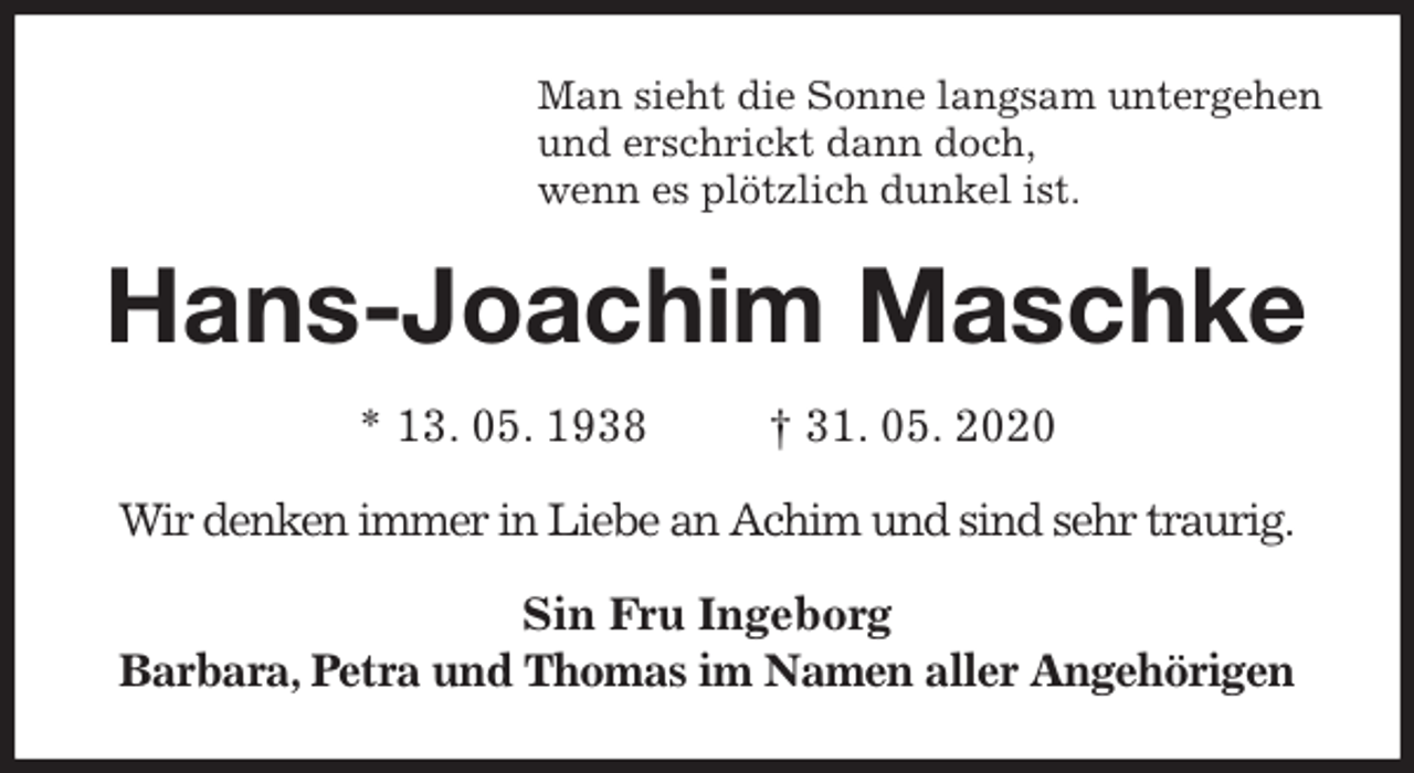 <p>Man sieht die Sonne langsam untergehen<br />und erschrickt dann doch,<br />wenn es plötzlich dunkel ist.<br />Hans-Joachim Maschke<br />* 13. 05. 1938 † 31. 05. 2020<br />Wir denken immer in Liebe an Achim und sind sehr traurig.</p>
<p>Sin Fru Ingeborg<br />Barbara, Petra und Thomas im Namen aller Angehörigen</p>