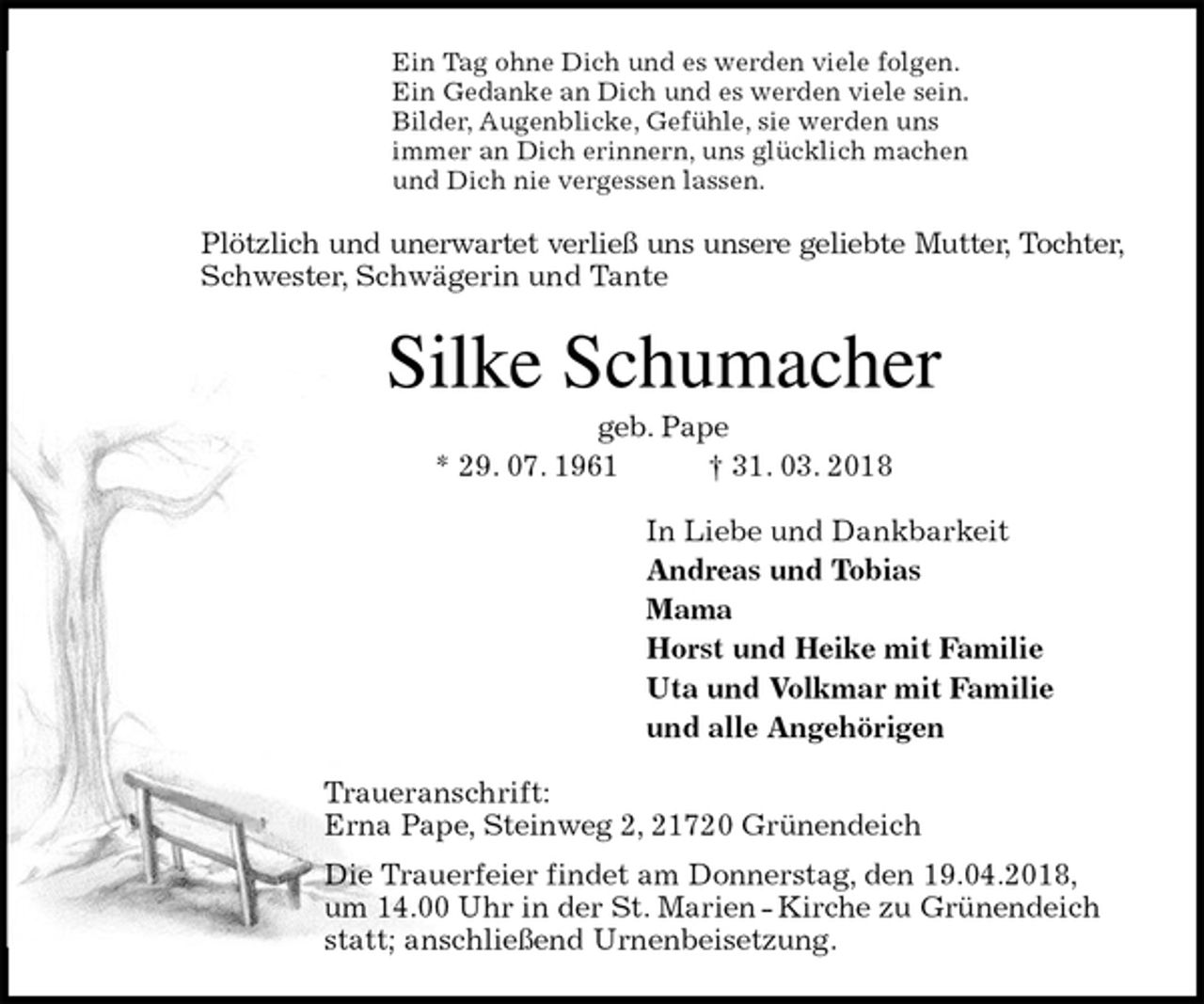 <p>Ein Tag ohne Dich und es werden viele folgen.<br />Ein Gedanke an Dich und es werden viele sein.<br />Bilder, Augenblicke, Gefühle, sie werden uns<br />immer an Dich erinnern, uns glücklich machen<br />und Dich nie vergessen lassen.<br />Plötzlich und unerwartet verließ uns unsere geliebte Mutter, Tochter,<br />Schwester, Schwägerin und Tante<br />Silke Schumacher<br />geb. Pape<br />* 29. 07. 1961 † 31. 03. 2018<br />In Liebe und Dankbarkeit<br />Andreas und Tobias<br />Mama<br />Horst und Heike mit Familie<br />Uta und Volkmar mit Familie<br />und alle Angehörigen<br />Traueranschrift:<br />Erna Pape, Steinweg 2, 21720 Grünendeich<br />Die Trauerfeier findet am Donnerstag, den 19.04.2018, um 14.00 Uhr in der St. Marien - Kirche zu Grünendeich statt; anschließend Urnenbeisetzung.</p>