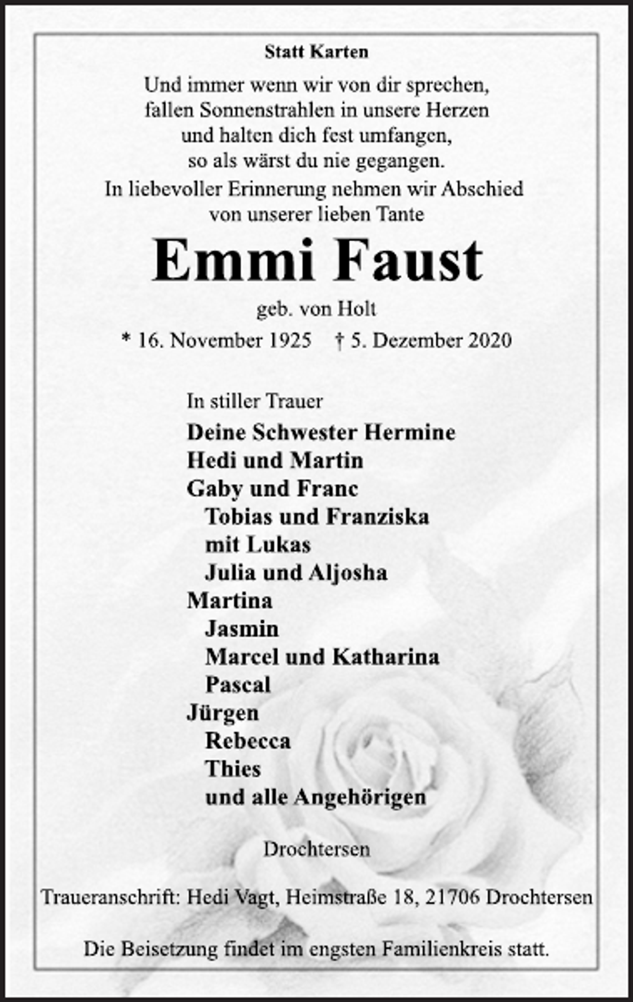 <p>Statt Karten<br />Und immer wenn wir von dir sprechen,<br />fallen Sonnenstrahlen in unsere Herzen<br />und halten dich fest umfangen,<br />so als wärst du nie gegangen.<br />In liebevoller Erinnerung nehmen wir Abschied<br />von unserer lieben Tante<br />Emmi Faust<br />geb. von Holt<br />* 16. November 1925 † 5. Dezember 2020<br />In stiller Trauer<br />Deine Schwester Hermine<br />Hedi und Martin<br />Gaby und Franc<br />Tobias und Franziska<br />mit Lukas<br />Julia und Aljosha<br />Martina<br />Jasmin<br />Marcel und Katharina<br />Pascal<br />Jürgen<br />Rebecca<br />Thies<br />und alle Angehörigen<br />Drochtersen<br />Traueranschrift: Hedi Vagt, Heimstraße 18, 21706 Drochtersen<br />Die Beisetzung findet im engsten Familienkreis statt.</p>