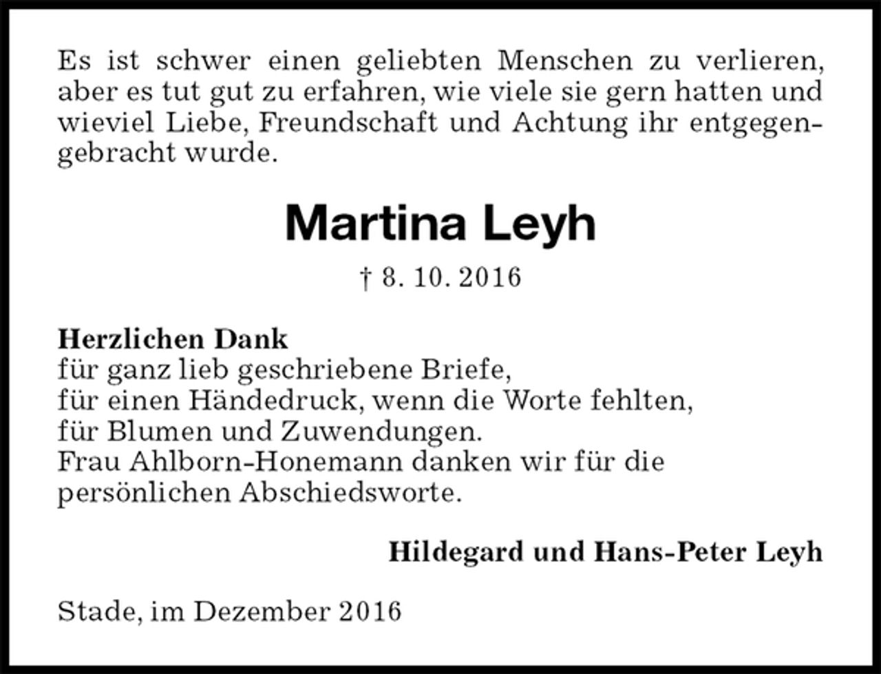 <p>Es ist schwer einen geliebten Menschen zu verlieren, aber es tut gut zu erfahren, wie viele sie gern hatten und wieviel Liebe, Freundschaft und Achtung ihr entgegen- gebracht wurde.<br />Martina Leyh<br />† 8. 10. 2016<br />Herzlichen Dank<br />für ganz lieb geschriebene Briefe,<br />für einen Händedruck, wenn die Worte fehlten,<br />für Blumen und Zuwendungen.<br />Frau Ahlborn-Honemann danken wir für die<br />persönlichen Abschiedsworte.<br />Hildegard und Hans-Peter Leyh<br />Stade, im Dezember 2016</p>