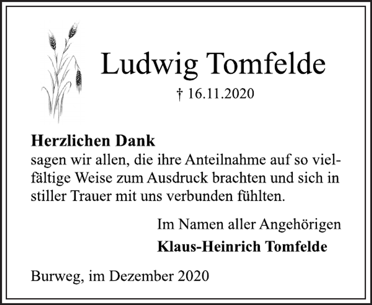<p>Ludwig Tomfelde<br />† 16.11.2020<br />Herzlichen Dank<br />sagen wir allen, die ihre Anteilnahme auf so vielfältige<br />Weise zum Ausdruck brachten und sich in<br />stiller Trauer mit uns verbunden fühlten.<br />Im Namen aller Angehörigen<br />Klaus-Heinrich Tomfelde<br />Burweg, im Dezember 2020</p>