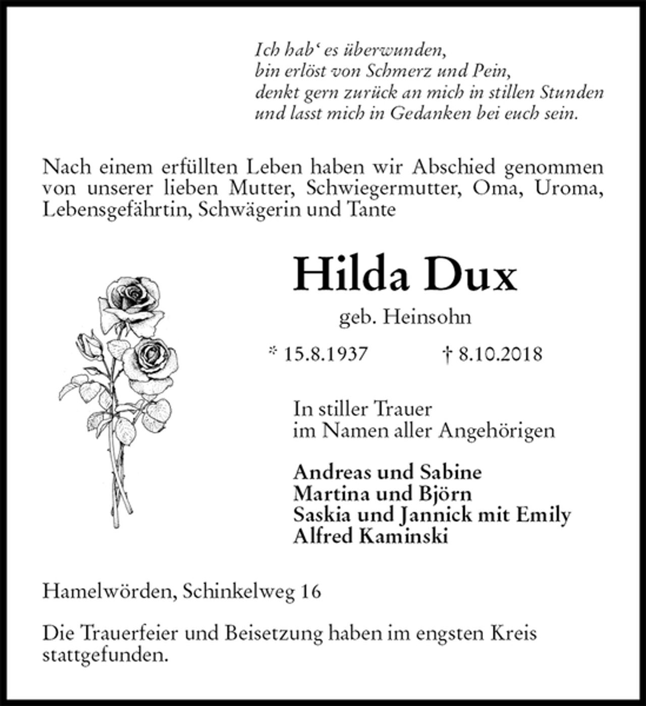 <p>Ich hab‘ es überwunden,<br />bin erlöst von Schmerz und Pein,<br />denkt gern zurück an mich in stillen Stunden<br />und lasst mich in Gedanken bei euch sein.<br />Nach einem erfüllten Leben haben wir Abschied genommen von unserer lieben Mutter, Schwiegermutter, Oma, Uroma, Lebensgefährtin, Schwägerin und Tante<br />Hilda Dux<br />geb. Heinsohn<br />* 15.8.1937 † 8.10.2018<br />In stiller Trauer<br />im Namen aller Angehörigen</p><p>Andreas und Sabine<br />Martina und Björn<br />Saskia und Jannick mit Emily<br />Alfred Kaminski<br />Hamelwörden, Schinkelweg 16</p><p>Die Trauerfeier und Beisetzung haben im engsten Kreis<br />stattgefunden.</p>