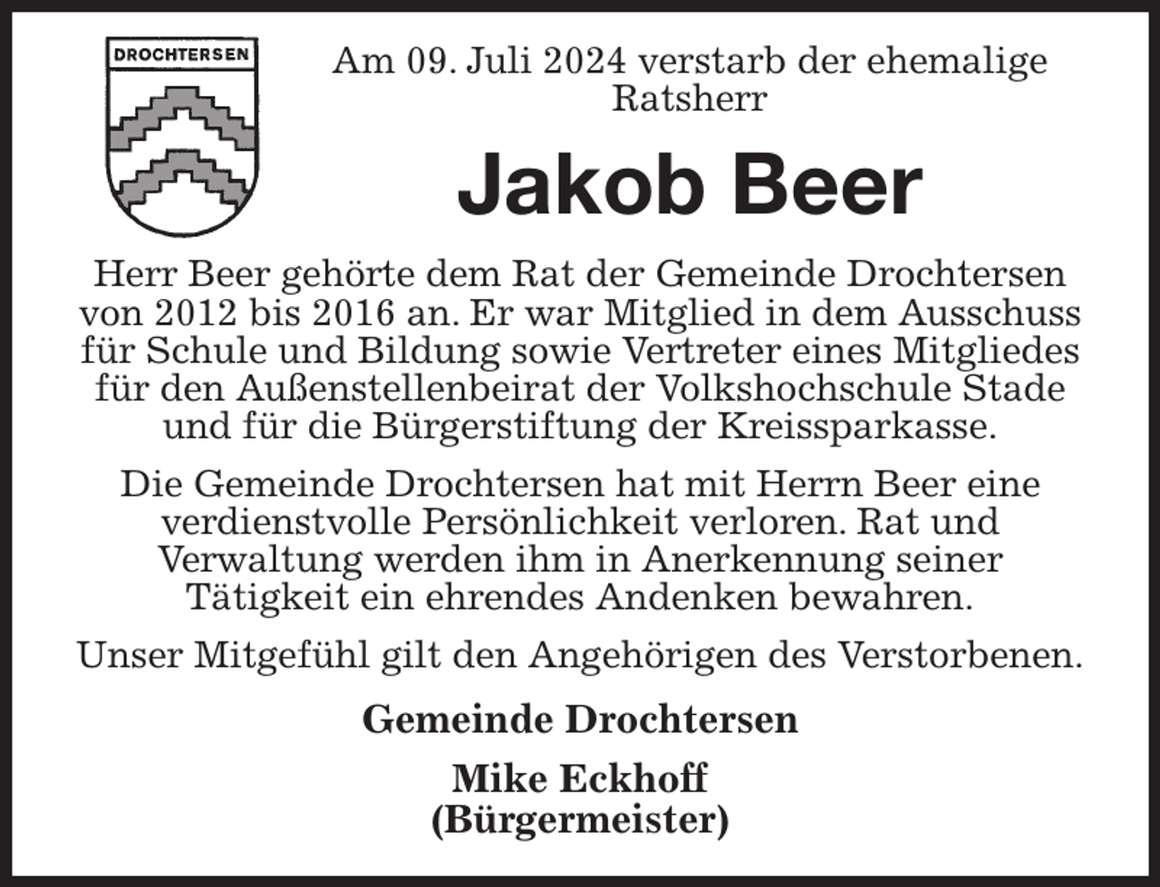 <p>Am 09. Juli 2024 verstarb der ehemalige<br />Ratsherr<br />Jakob Beer<br />Herr Beer gehörte dem Rat der Gemeinde Drochtersen von 2012 bis 2016 an. Er war Mitglied in dem Ausschuss für Schule und Bildung sowie Vertreter eines Mitgliedes für den Außenstellenbeirat der Volkshochschule Stade und für die Bürgerstiftung der Kreissparkasse.<br />Die Gemeinde Drochtersen hat mit Herrn Beer eine<br />verdienstvolle Persönlichkeit verloren. Rat und<br />Verwaltung werden ihm in Anerkennung seiner<br />Tätigkeit ein ehrendes Andenken bewahren.<br />Unser Mitgefühl gilt den Angehörigen des Verstorbenen.<br />Gemeinde Drochtersen<br />Mike Eckhoff<br />(Bürgermeister)</p>