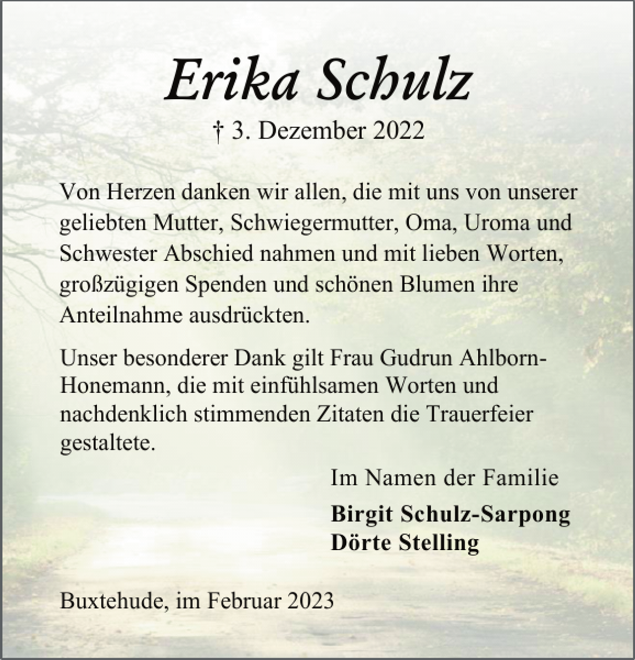 <p>Erika Schulz<br />† 3. Dezember 2022</p><p>Von Herzen danken wir allen, die mit uns von unserer<br />geliebten Mutter, Schwiegermutter, Oma, Uroma und<br />Schwester Abschied nahmen und mit lieben Worten,<br />großzügigen Spenden und schönen Blumen ihre<br />Anteilnahme ausdrückten.<br />Unser besonderer Dank gilt Frau Gudrun AhlbornHonemann, die mit einfühlsamen Worten und<br />nachdenklich stimmenden Zitaten die Trauerfeier<br />gestaltete.<br />Im Namen der Familie<br />Birgit Schulz-Sarpong<br />Dörte Stelling<br />Buxtehude, im Januar 2023</p>