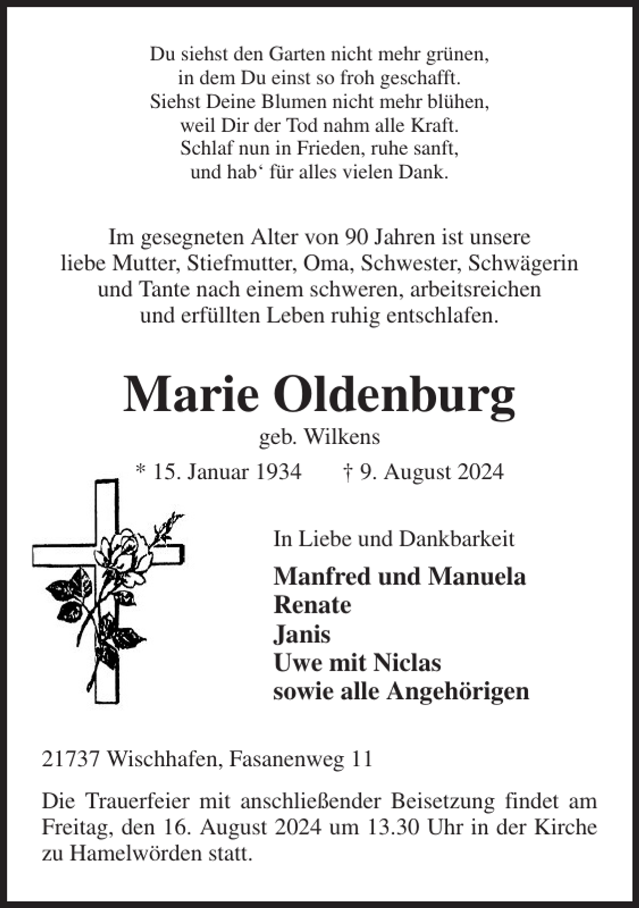 <p>Du siehst den Garten nicht mehr grünen,<br />in dem Du einst so froh geschafft.<br />Siehst Deine Blumen nicht mehr blühen,<br />weil Dir der Tod nahm alle Kraft.<br />Schlaf nun in Frieden, ruhe sanft,<br />und hab' für alles vielen Dank.<br />Im gesegneten Alter von 90 Jahren ist unsere<br />liebe Mutter, Stiefmutter, Oma, Schwester, Schwägerin und Tante nach einem schweren, arbeitsreichen<br />und erfüllten Leben ruhig entschlafen.<br />Marie Oldenburg<br />geb. Wilkens<br />* 15. Januar 1934 † 9. August 2024<br />In Liebe und Dankbarkeit<br />Manfred und Manuela<br />Renate<br />Janis<br />Uwe mit Niclas<br />sowie alle Angehörigen<br />21737 Wischhafen, Fasanenweg 11<br />Die Trauerfeier mit anschließender Beisetzung findet am Freitag, den 16. August 2024 um 13.30 Uhr in der Kirche zu Hamelwörden statt.</p>